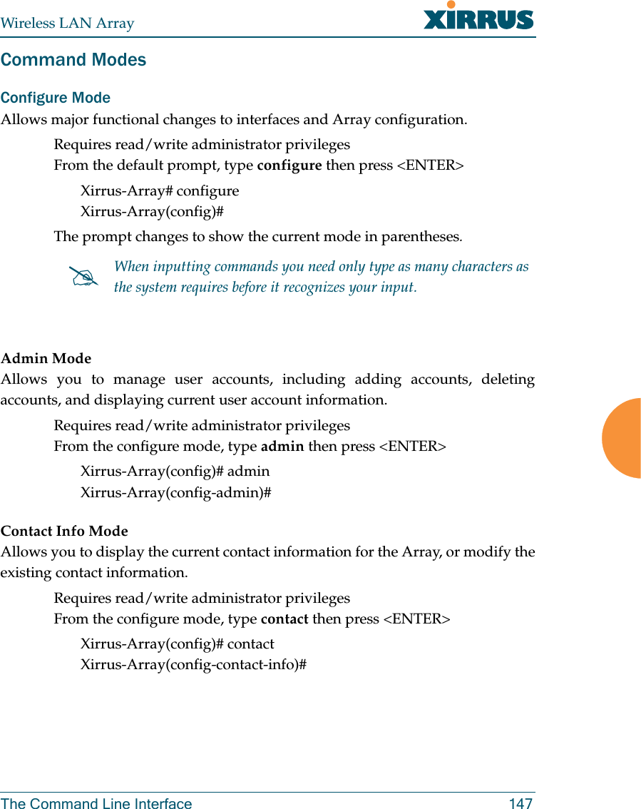 Wireless LAN ArrayThe Command Line Interface 147Command ModesConfigure Mode Allows major functional changes to interfaces and Array configuration.Requires read/write administrator privilegesFrom the default prompt, type configure then press &lt;ENTER&gt;Xirrus-Array# configureXirrus-Array(config)#The prompt changes to show the current mode in parentheses.Admin ModeAllows you to manage user accounts, including adding accounts, deletingaccounts, and displaying current user account information.Requires read/write administrator privilegesFrom the configure mode, type admin then press &lt;ENTER&gt;Xirrus-Array(config)# adminXirrus-Array(config-admin)#Contact Info ModeAllows you to display the current contact information for the Array, or modify theexisting contact information.Requires read/write administrator privilegesFrom the configure mode, type contact then press &lt;ENTER&gt;Xirrus-Array(config)# contactXirrus-Array(config-contact-info)##When inputting commands you need only type as many characters as the system requires before it recognizes your input.