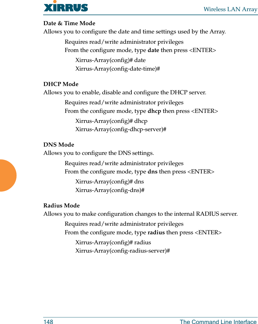 Wireless LAN Array148 The Command Line InterfaceDate &amp; Time ModeAllows you to configure the date and time settings used by the Array.Requires read/write administrator privilegesFrom the configure mode, type date then press &lt;ENTER&gt;Xirrus-Array(config)# dateXirrus-Array(config-date-time)#DHCP ModeAllows you to enable, disable and configure the DHCP server.Requires read/write administrator privilegesFrom the configure mode, type dhcp then press &lt;ENTER&gt;Xirrus-Array(config)# dhcpXirrus-Array(config-dhcp-server)#DNS ModeAllows you to configure the DNS settings.Requires read/write administrator privilegesFrom the configure mode, type dns then press &lt;ENTER&gt;Xirrus-Array(config)# dnsXirrus-Array(config-dns)#Radius ModeAllows you to make configuration changes to the internal RADIUS server.Requires read/write administrator privilegesFrom the configure mode, type radius then press &lt;ENTER&gt;Xirrus-Array(config)# radiusXirrus-Array(config-radius-server)#