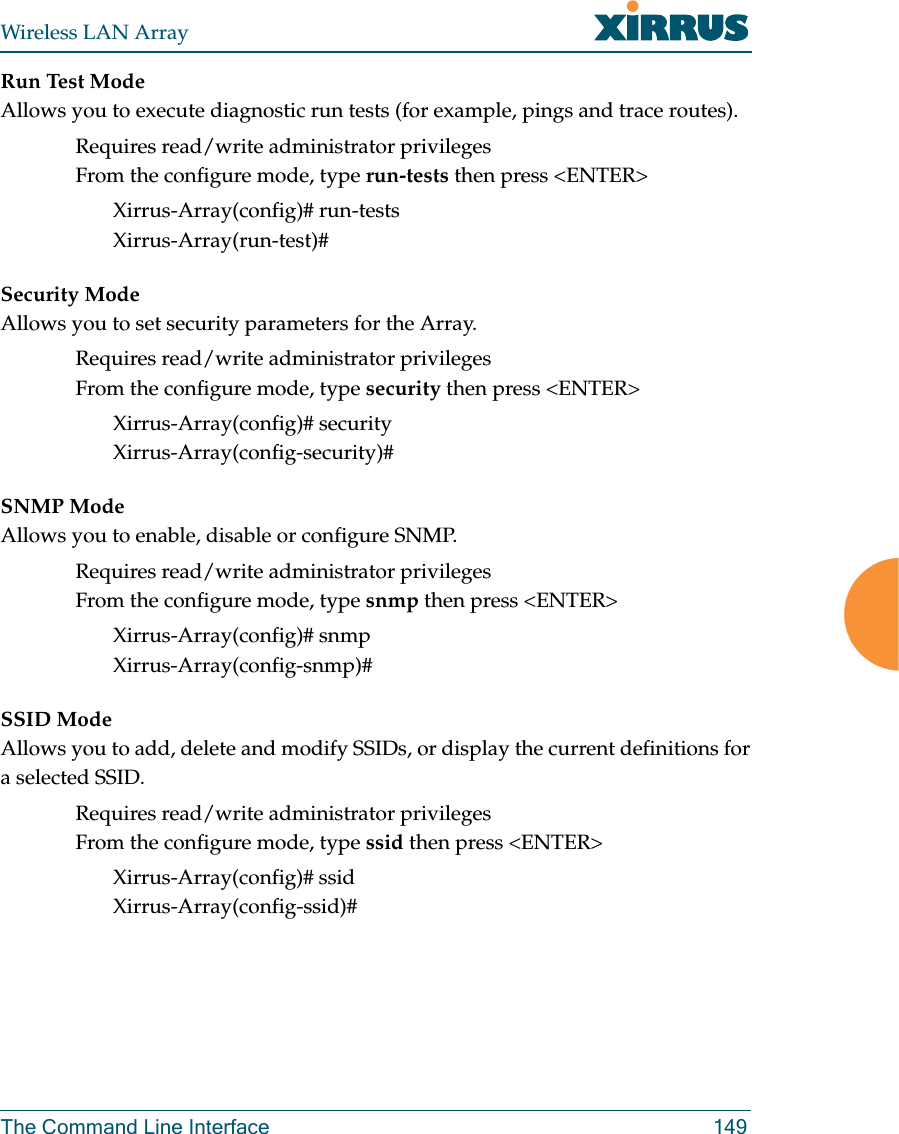 Wireless LAN ArrayThe Command Line Interface 149Run Test ModeAllows you to execute diagnostic run tests (for example, pings and trace routes).Requires read/write administrator privilegesFrom the configure mode, type run-tests then press &lt;ENTER&gt;Xirrus-Array(config)# run-testsXirrus-Array(run-test)#Security ModeAllows you to set security parameters for the Array.Requires read/write administrator privilegesFrom the configure mode, type security then press &lt;ENTER&gt;Xirrus-Array(config)# securityXirrus-Array(config-security)#SNMP ModeAllows you to enable, disable or configure SNMP.Requires read/write administrator privilegesFrom the configure mode, type snmp then press &lt;ENTER&gt;Xirrus-Array(config)# snmpXirrus-Array(config-snmp)#SSID ModeAllows you to add, delete and modify SSIDs, or display the current definitions fora selected SSID.Requires read/write administrator privilegesFrom the configure mode, type ssid then press &lt;ENTER&gt;Xirrus-Array(config)# ssidXirrus-Array(config-ssid)#