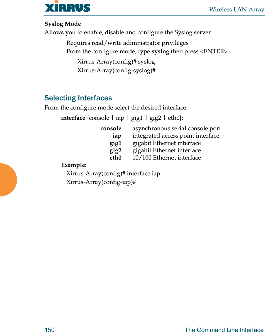 Wireless LAN Array150 The Command Line InterfaceSyslog ModeAllows you to enable, disable and configure the Syslog server.Requires read/write administrator privilegesFrom the configure mode, type syslog then press &lt;ENTER&gt;Xirrus-Array(config)# syslogXirrus-Array(config-syslog)#Selecting InterfacesFrom the configure mode select the desired interface.interface {console | iap | gig1 | gig2 | eth0};console asynchronous serial console portiap integrated access point interfacegig1 gigabit Ethernet interfacegig2 gigabit Ethernet interfaceeth0 10/100 Ethernet interfaceExample:Xirrus-Array(config)# interface iapXirrus-Array(config-iap)#