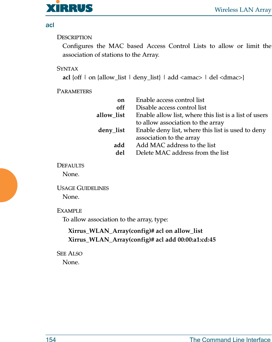 Wireless LAN Array154 The Command Line InterfaceaclDESCRIPTIONConfigures the MAC based Access Control Lists to allow or limit theassociation of stations to the Array.SYNTAXacl {off | on {allow_list | deny_list} | add &lt;amac&gt; | del &lt;dmac&gt;}PARAMETERSon Enable access control listoff Disable access control list allow_list Enable allow list, where this list is a list of users to allow association to the arraydeny_list Enable deny list, where this list is used to deny association to the arrayadd Add MAC address to the listdel Delete MAC address from the listDEFAULTSNone.USAGE GUIDELINESNone.EXAMPLETo allow association to the array, type:Xirrus_WLAN_Array(config)# acl on allow_listXirrus_WLAN_Array(config)# acl add 00:00:a1:cd:45SEE ALSONone.