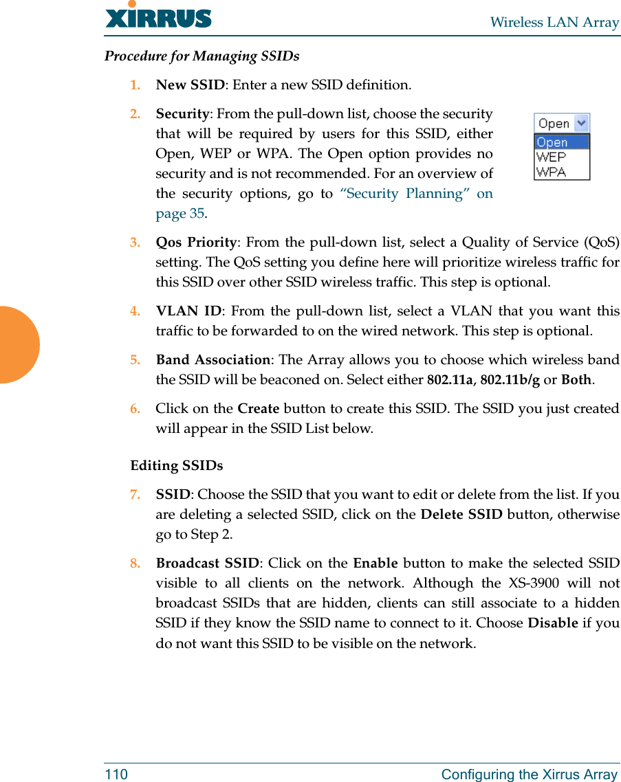 Wireless LAN Array110 Configuring the Xirrus ArrayProcedure for Managing SSIDs1. New SSID: Enter a new SSID definition.2. Security: From the pull-down list, choose the securitythat will be required by users for this SSID, eitherOpen, WEP or WPA. The Open option provides nosecurity and is not recommended. For an overview ofthe security options, go to “Security Planning” onpage 35.3. Qos Priority: From the pull-down list, select a Quality of Service (QoS)setting. The QoS setting you define here will prioritize wireless traffic forthis SSID over other SSID wireless traffic. This step is optional.4. VLAN ID: From the pull-down list, select a VLAN that you want thistraffic to be forwarded to on the wired network. This step is optional.5. Band Association: The Array allows you to choose which wireless bandthe SSID will be beaconed on. Select either 802.11a,802.11b/g or Both.6. Click on the Create button to create this SSID. The SSID you just createdwill appear in the SSID List below.Editing SSIDs7. SSID: Choose the SSID that you want to edit or delete from the list. If youare deleting a selected SSID, click on the Delete SSID button, otherwisego to Step 2.8. Broadcast SSID: Click on the Enable button to make the selected SSIDvisible to all clients on the network. Although the XS-3900 will notbroadcast SSIDs that are hidden, clients can still associate to a hiddenSSID if they know the SSID name to connect to it. Choose Disable if youdo not want this SSID to be visible on the network.