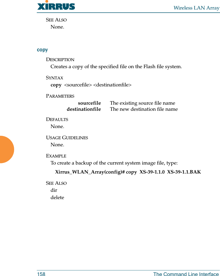 Wireless LAN Array158 The Command Line InterfaceSEE ALSONone.copyDESCRIPTIONCreates a copy of the specified file on the Flash file system.SYNTAXcopy &lt;sourcefile&gt; &lt;destinationfile&gt;PARAMETERSsourcefile The existing source file namedestinationfile  The new destination file nameDEFAULTSNone.USAGE GUIDELINESNone.EXAMPLETo create a backup of the current system image file, type:Xirrus_WLAN_Array(config)# copy  XS-39-1.1.0  XS-39-1.1.BAKSEE ALSOdirdelete