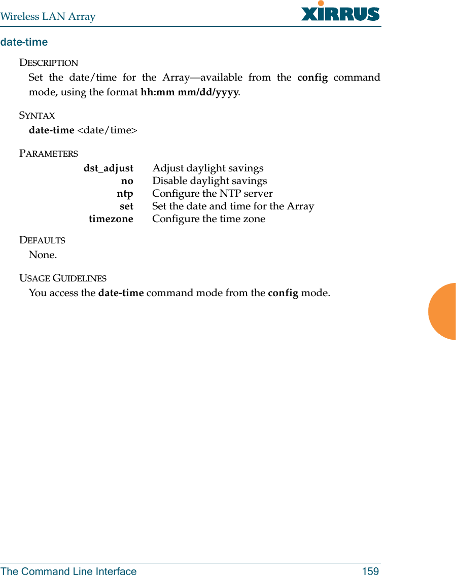 Wireless LAN ArrayThe Command Line Interface 159date-timeDESCRIPTIONSet the date/time for the Array—available from the config commandmode, using the format hh:mm mm/dd/yyyy.SYNTAXdate-time &lt;date/time&gt;PARAMETERSdst_adjust Adjust daylight savingsno Disable daylight savingsntp Configure the NTP serverset Set the date and time for the Arraytimezone Configure the time zoneDEFAULTSNone.USAGE GUIDELINESYou access the date-time command mode from the config mode.