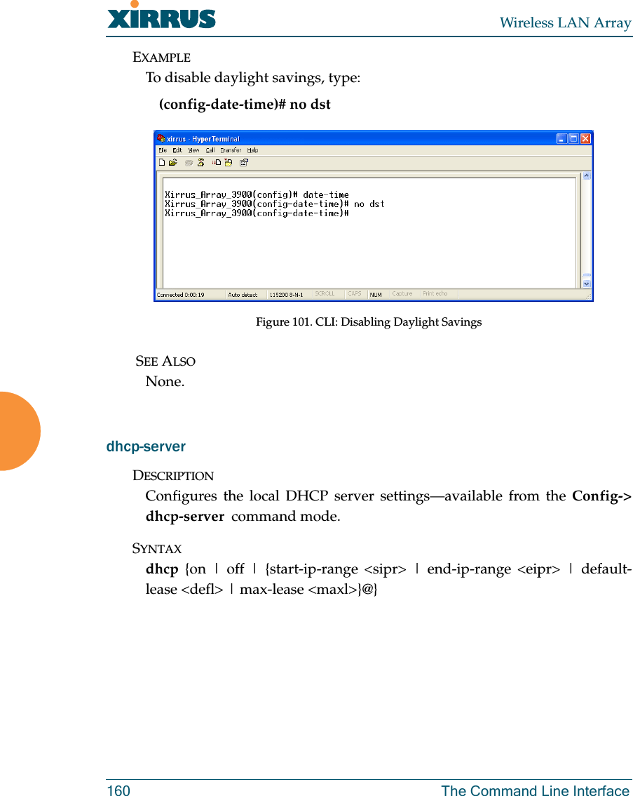 Wireless LAN Array160 The Command Line InterfaceEXAMPLETo disable daylight savings, type:(config-date-time)# no dstFigure 101. CLI: Disabling Daylight Savings SEE ALSONone.dhcp-serverDESCRIPTIONConfigures the local DHCP server settings—available from the Config-&gt;dhcp-server  command mode.SYNTAXdhcp {on | off | {start-ip-range &lt;sipr&gt; | end-ip-range &lt;eipr&gt; | default-lease &lt;defl&gt; | max-lease &lt;maxl&gt;}@}