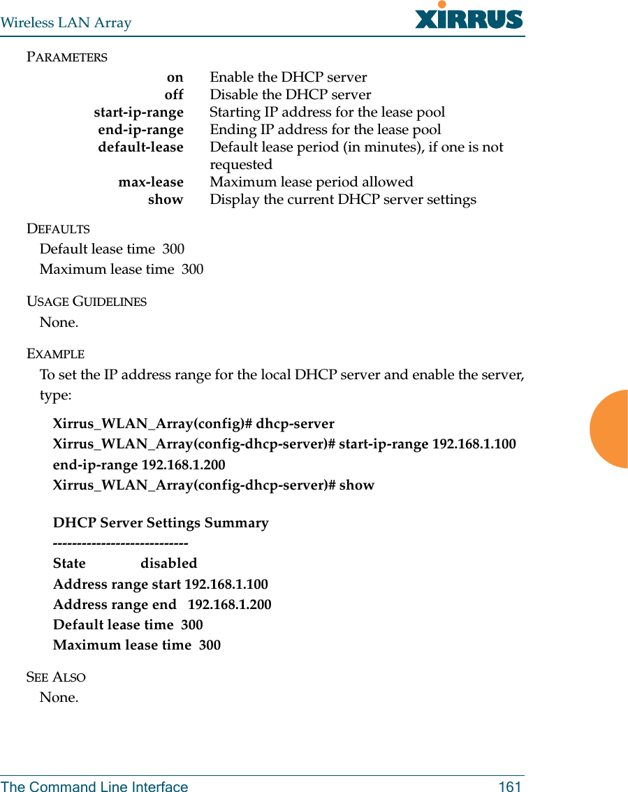 Wireless LAN ArrayThe Command Line Interface 161PARAMETERSon Enable the DHCP server     off Disable the DHCP serverstart-ip-range Starting IP address for the lease pool     end-ip-range Ending IP address for the lease pool    default-lease Default lease period (in minutes), if one is not requested     max-lease Maximum lease period allowed    show Display the current DHCP server settingsDEFAULTSDefault lease time  300Maximum lease time  300USAGE GUIDELINESNone.EXAMPLETo set the IP address range for the local DHCP server and enable the server,type:Xirrus_WLAN_Array(config)# dhcp-serverXirrus_WLAN_Array(config-dhcp-server)# start-ip-range 192.168.1.100 end-ip-range 192.168.1.200Xirrus_WLAN_Array(config-dhcp-server)# showDHCP Server Settings Summary----------------------------State               disabledAddress range start 192.168.1.100Address range end   192.168.1.200Default lease time  300Maximum lease time  300SEE ALSONone.