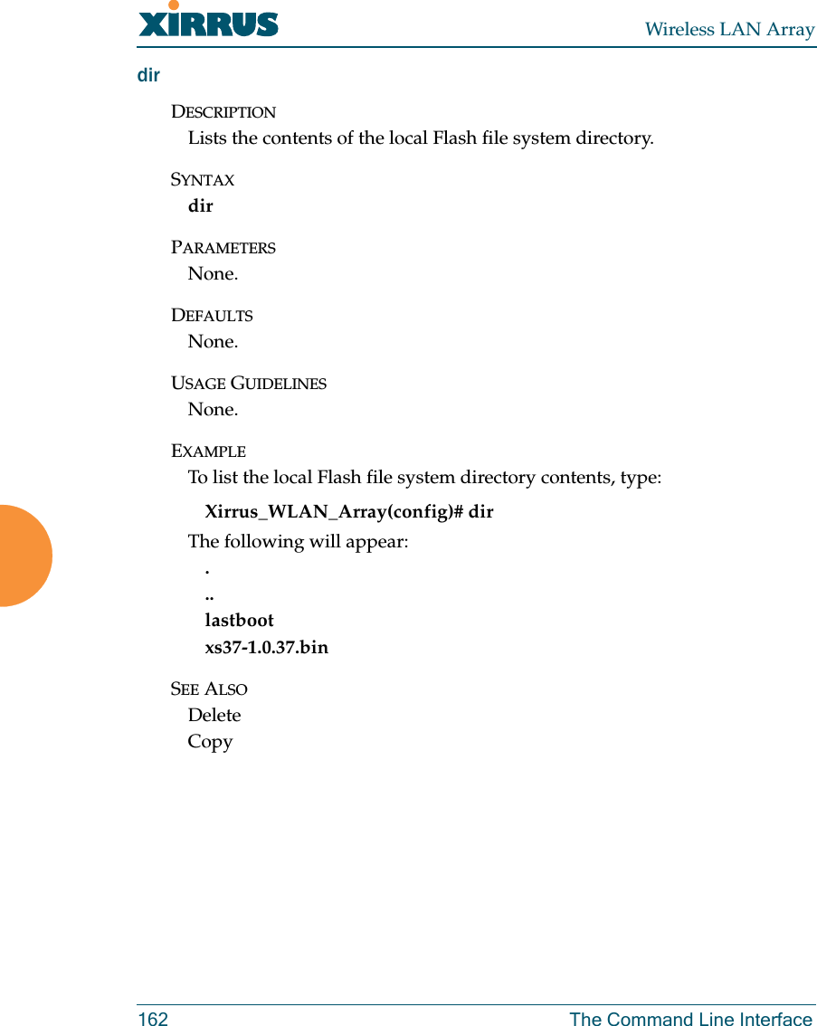 Wireless LAN Array162 The Command Line InterfacedirDESCRIPTIONLists the contents of the local Flash file system directory.SYNTAXdirPARAMETERSNone.DEFAULTSNone.USAGE GUIDELINESNone.EXAMPLETo list the local Flash file system directory contents, type:Xirrus_WLAN_Array(config)# dirThe following will appear:...lastbootxs37-1.0.37.binSEE ALSODeleteCopy