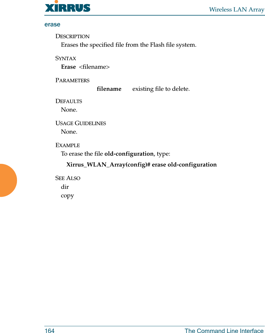 Wireless LAN Array164 The Command Line InterfaceeraseDESCRIPTIONErases the specified file from the Flash file system.SYNTAXErase  &lt;filename&gt;PARAMETERSfilename  existing file to delete.DEFAULTSNone.USAGE GUIDELINESNone.EXAMPLETo erase the file old-configuration, type:Xirrus_WLAN_Array(config)# erase old-configurationSEE ALSOdir copy