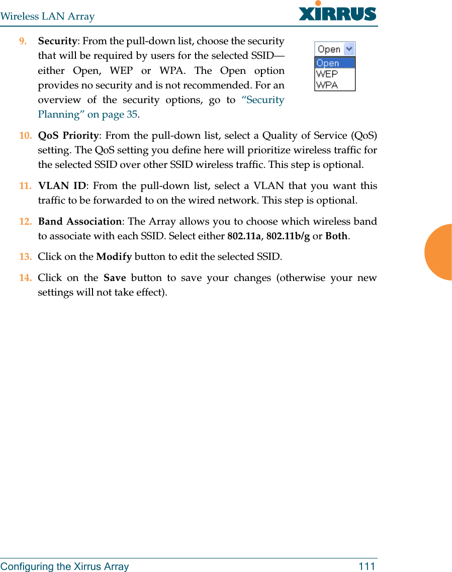 Wireless LAN ArrayConfiguring the Xirrus Array 1119. Security: From the pull-down list, choose the securitythat will be required by users for the selected SSID—either Open, WEP or WPA. The Open optionprovides no security and is not recommended. For anoverview of the security options, go to “SecurityPlanning” on page 35.10. QoS Priority: From the pull-down list, select a Quality of Service (QoS)setting. The QoS setting you define here will prioritize wireless traffic forthe selected SSID over other SSID wireless traffic. This step is optional.11. VLAN ID: From the pull-down list, select a VLAN that you want thistraffic to be forwarded to on the wired network. This step is optional.12. Band Association: The Array allows you to choose which wireless bandto associate with each SSID. Select either 802.11a,802.11b/g or Both.13. Click on the Modify button to edit the selected SSID.14. Click on the Save button to save your changes (otherwise your newsettings will not take effect).