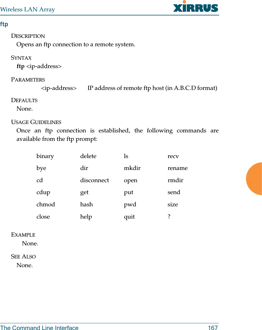 Wireless LAN ArrayThe Command Line Interface 167ftpDESCRIPTIONOpens an ftp connection to a remote system.SYNTAXftp &lt;ip-address&gt;PARAMETERS&lt;ip-address&gt; IP address of remote ftp host (in A.B.C.D format) DEFAULTSNone.USAGE GUIDELINESOnce an ftp connection is established, the following commands areavailable from the ftp prompt:EXAMPLENone.SEE ALSONone.binary delete ls recvbye dir mkdir renamecd disconnect open rmdircdup get put sendchmod hash pwd sizeclose help quit ?