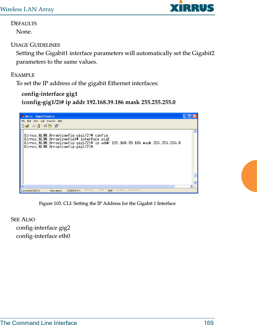 Wireless LAN ArrayThe Command Line Interface 169DEFAULTSNone.USAGE GUIDELINESSetting the Gigabit1 interface parameters will automatically set the Gigabit2parameters to the same values.EXAMPLETo set the IP address of the gigabit Ethernet interfaces: config-interface gig1(config-gig1/2)# ip addr 192.168.39.186 mask 255.255.255.0Figure 103. CLI: Setting the IP Address for the Gigabit 1 InterfaceSEE ALSOconfig-interface gig2config-interface eth0