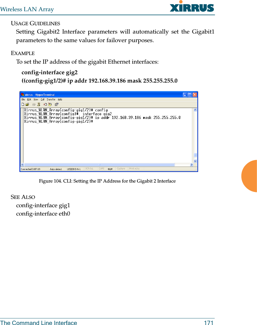 Wireless LAN ArrayThe Command Line Interface 171USAGE GUIDELINESSetting Gigabit2 Interface parameters will automatically set the Gigabit1parameters to the same values for failover purposes.EXAMPLETo set the IP address of the gigabit Ethernet interfaces: config-interface gig2((config-gig1/2)# ip addr 192.168.39.186 mask 255.255.255.0Figure 104. CLI: Setting the IP Address for the Gigabit 2 InterfaceSEE ALSOconfig-interface gig1config-interface eth0