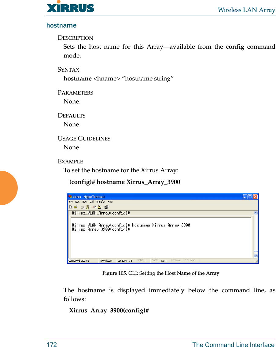 Wireless LAN Array172 The Command Line InterfacehostnameDESCRIPTIONSets the host name for this Array—available from the config commandmode.SYNTAXhostname &lt;hname&gt; “hostname string”PARAMETERSNone.DEFAULTSNone.USAGE GUIDELINESNone.EXAMPLETo set the hostname for the Xirrus Array:(config)# hostname Xirrus_Array_3900Figure 105. CLI: Setting the Host Name of the ArrayThe hostname is displayed immediately below the command line, asfollows:Xirrus_Array_3900(config)#