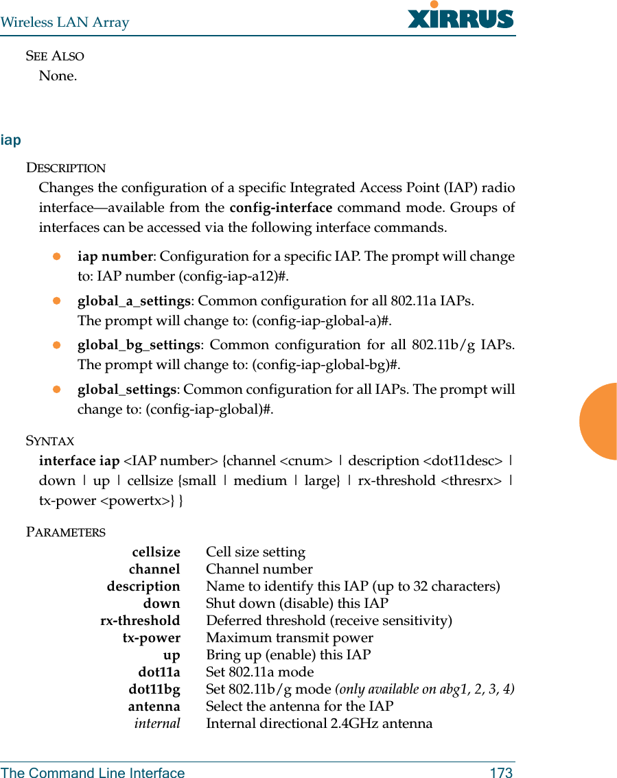 Wireless LAN ArrayThe Command Line Interface 173SEE ALSONone.iapDESCRIPTIONChanges the configuration of a specific Integrated Access Point (IAP) radiointerface—available from the config-interface command mode. Groups ofinterfaces can be accessed via the following interface commands.ziap number: Configuration for a specific IAP. The prompt will changeto: IAP number (config-iap-a12)#.zglobal_a_settings: Common configuration for all 802.11a IAPs. The prompt will change to: (config-iap-global-a)#.zglobal_bg_settings: Common configuration for all 802.11b/g IAPs.The prompt will change to: (config-iap-global-bg)#.zglobal_settings: Common configuration for all IAPs. The prompt willchange to: (config-iap-global)#.SYNTAXinterface iap &lt;IAP number&gt; {channel &lt;cnum&gt; | description &lt;dot11desc&gt; |down | up | cellsize {small | medium | large} | rx-threshold &lt;thresrx&gt; |tx-power &lt;powertx&gt;} }PARAMETERScellsize Cell size settingchannel Channel numberdescription Name to identify this IAP (up to 32 characters)down Shut down (disable) this IAPrx-threshold Deferred threshold (receive sensitivity)tx-power Maximum transmit powerup Bring up (enable) this IAPdot11a Set 802.11a modedot11bg Set 802.11b/g mode (only available on abg1, 2, 3, 4)antenna Select the antenna for the IAPinternal Internal directional 2.4GHz antenna