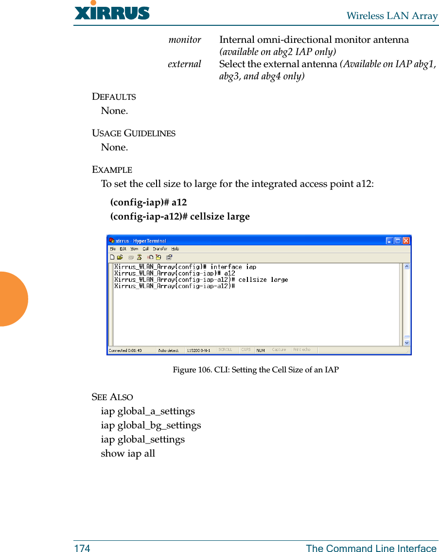 Wireless LAN Array174 The Command Line Interfacemonitor Internal omni-directional monitor antenna (available on abg2 IAP only)external Select the external antenna (Available on IAP abg1, abg3, and abg4 only)DEFAULTSNone.USAGE GUIDELINESNone.EXAMPLETo set the cell size to large for the integrated access point a12:(config-iap)# a12(config-iap-a12)# cellsize largeFigure 106. CLI: Setting the Cell Size of an IAPSEE ALSOiap global_a_settingsiap global_bg_settingsiap global_settingsshow iap all