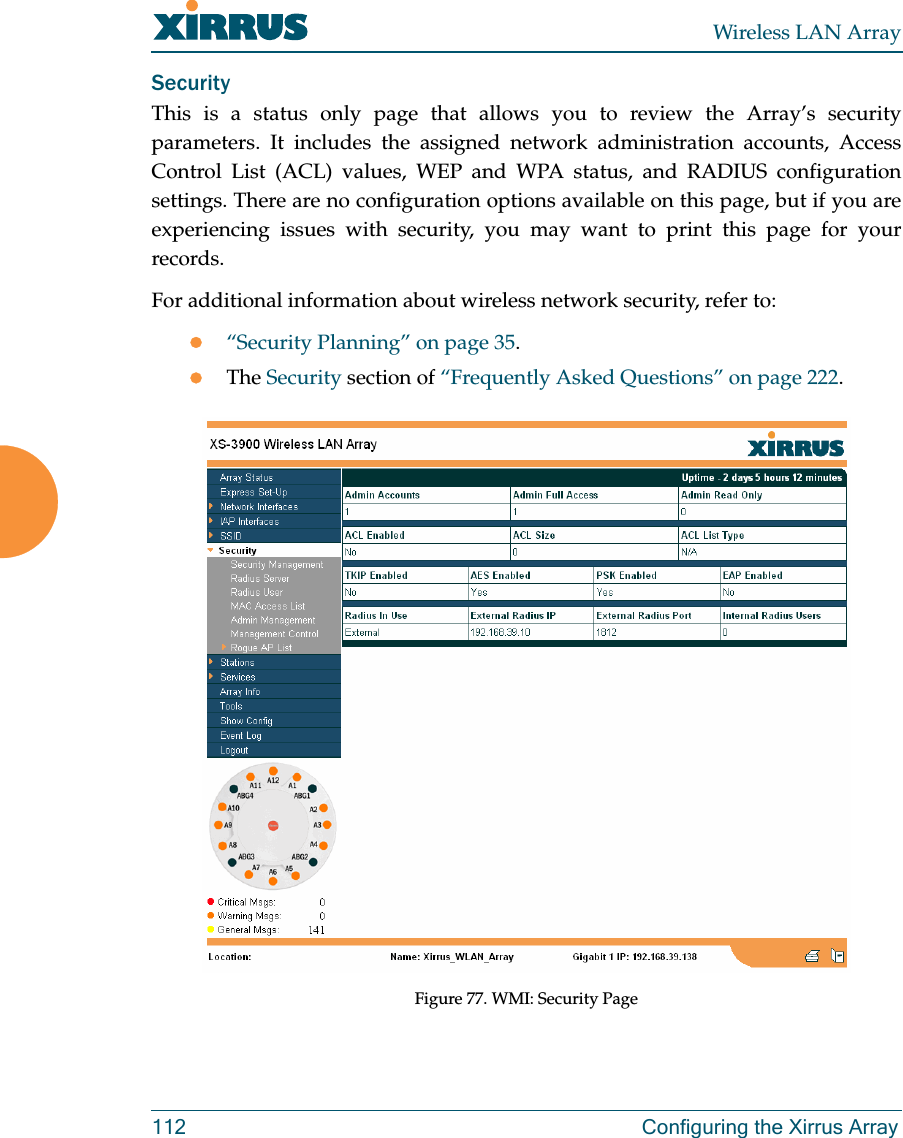 Wireless LAN Array112 Configuring the Xirrus ArraySecurityThis is a status only page that allows you to review the Array’s securityparameters. It includes the assigned network administration accounts, AccessControl List (ACL) values, WEP and WPA status, and RADIUS configurationsettings. There are no configuration options available on this page, but if you areexperiencing issues with security, you may want to print this page for yourrecords.For additional information about wireless network security, refer to:z“Security Planning” on page 35.zThe Security section of “Frequently Asked Questions” on page 222.Figure 77. WMI: Security Page