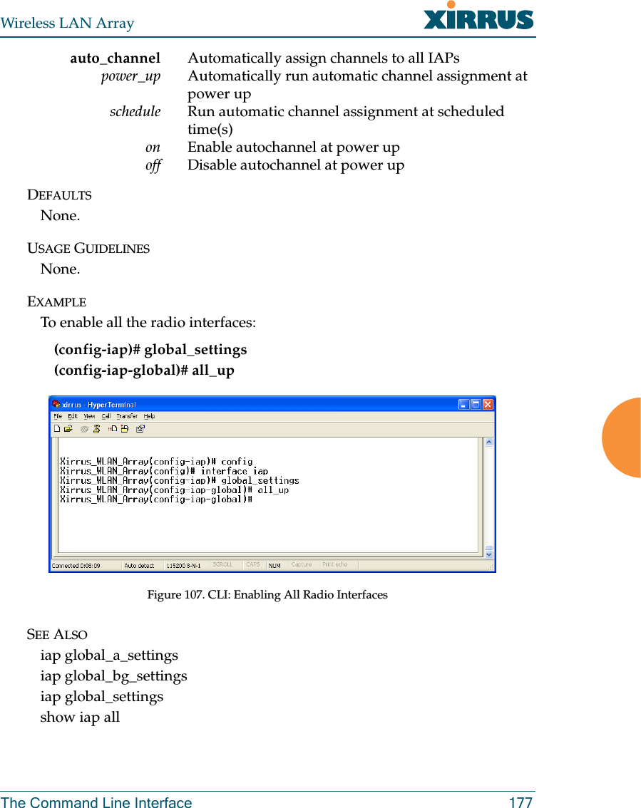 Wireless LAN ArrayThe Command Line Interface 177auto_channel Automatically assign channels to all IAPspower_up Automatically run automatic channel assignment at power upschedule Run automatic channel assignment at scheduled time(s)on Enable autochannel at power upoff Disable autochannel at power upDEFAULTSNone.USAGE GUIDELINESNone.EXAMPLETo enable all the radio interfaces:(config-iap)# global_settings(config-iap-global)# all_upFigure 107. CLI: Enabling All Radio InterfacesSEE ALSOiap global_a_settingsiap global_bg_settingsiap global_settingsshow iap all