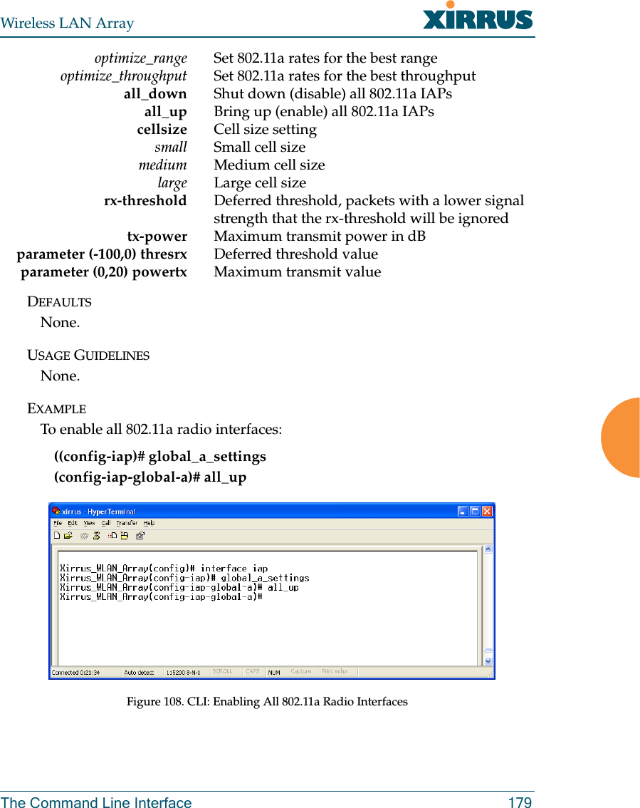 Wireless LAN ArrayThe Command Line Interface 179optimize_range Set 802.11a rates for the best rangeoptimize_throughput Set 802.11a rates for the best throughputall_down Shut down (disable) all 802.11a IAPsall_up Bring up (enable) all 802.11a IAPscellsize Cell size settingsmall Small cell sizemedium Medium cell sizelarge Large cell sizerx-threshold Deferred threshold, packets with a lower signal strength that the rx-threshold will be ignoredtx-power Maximum transmit power in dBparameter (-100,0) thresrx Deferred threshold valueparameter (0,20) powertx Maximum transmit valueDEFAULTSNone.USAGE GUIDELINESNone.EXAMPLETo enable all 802.11a radio interfaces:((config-iap)# global_a_settings(config-iap-global-a)# all_upFigure 108. CLI: Enabling All 802.11a Radio Interfaces