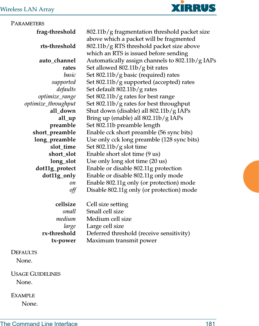 Wireless LAN ArrayThe Command Line Interface 181PARAMETERSfrag-threshold 802.11b/g fragmentation threshold packet size above which a packet will be fragmented rts-threshold 802.11b/g RTS threshold packet size above which an RTS is issued before sendingauto_channel Automatically assign channels to 802.11b/g IAPsrates Set allowed 802.11b/g bit ratesbasic Set 802.11b/g basic (required) rates     supported Set 802.11b/g supported (accepted) rates     defaults Set default 802.11b/g rates     optimize_range Set 802.11b/g rates for best range     optimize_throughput Set 802.11b/g rates for best throughputall_down Shut down (disable) all 802.11b/g IAPs     all_up Bring up (enable) all 802.11b/g IAPs     preamble Set 802.11b preamble lengthshort_preamble Enable cck short preamble (56 sync bits)     long_preamble Use only cck long preamble (128 sync bits)    slot_time Set 802.11b/g slot timeshort_slot Enable short slot time (9 us)long_slot Use only long slot time (20 us)dot11g_protect           Enable  or  disable  802.11g  protectiondot11g_only Enable or disable 802.11g only modeon Enable 802.11g only (or protection) modeoff                      D i s a b l e   8 0 2 . 1 1 g   o n l y   ( o r   p r o t e c t i o n )   m o d ecellsize Cell size settingsmall Small cell sizemedium Medium cell sizelarge Large cell sizerx-threshold Deferred threshold (receive sensitivity)tx-power Maximum transmit powerDEFAULTSNone.USAGE GUIDELINESNone.EXAMPLENone.