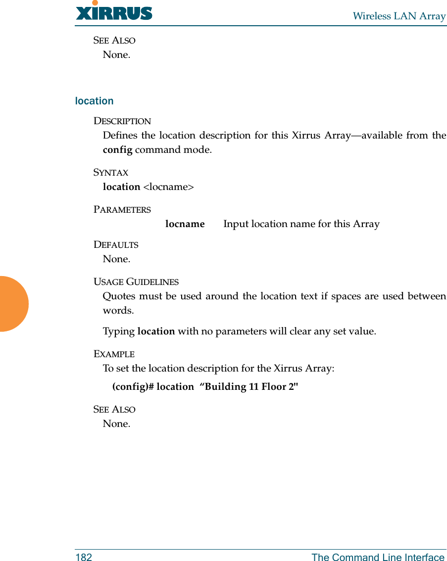 Wireless LAN Array182 The Command Line InterfaceSEE ALSONone.locationDESCRIPTIONDefines the location description for this Xirrus Array—available from theconfig command mode.SYNTAXlocation &lt;locname&gt;PARAMETERSlocname Input location name for this ArrayDEFAULTSNone.USAGE GUIDELINESQuotes must be used around the location text if spaces are used betweenwords. Typing location with no parameters will clear any set value.EXAMPLETo set the location description for the Xirrus Array:(config)# location  “Building 11 Floor 2&quot;SEE ALSONone.