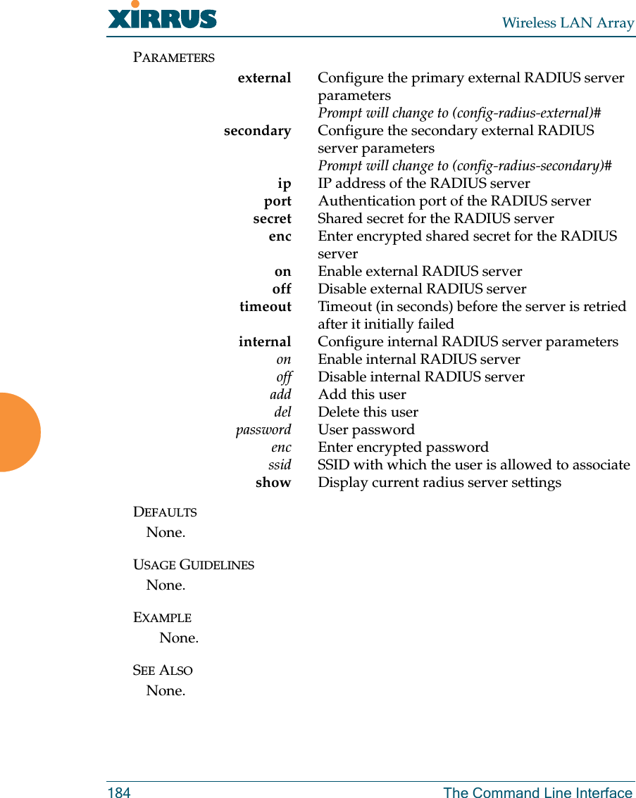 Wireless LAN Array184 The Command Line InterfacePARAMETERSexternal Configure the primary external RADIUS server parametersPrompt will change to (config-radius-external)#secondary Configure the secondary external RADIUS server parametersPrompt will change to (config-radius-secondary)#ip IP address of the RADIUS serverport Authentication port of the RADIUS server     secret Shared secret for the RADIUS server     enc Enter encrypted shared secret for the RADIUS serveron Enable external RADIUS server     off Disable external RADIUS server     timeout Timeout (in seconds) before the server is retried after it initially failed    internal Configure internal RADIUS server parameterson Enable internal RADIUS server     off Disable internal RADIUS server     add Add this user     del Delete this userpassword User passwordenc Enter encrypted password     ssid SSID with which the user is allowed to associateshow Display current radius server settingsDEFAULTSNone.USAGE GUIDELINESNone.EXAMPLENone.SEE ALSONone.