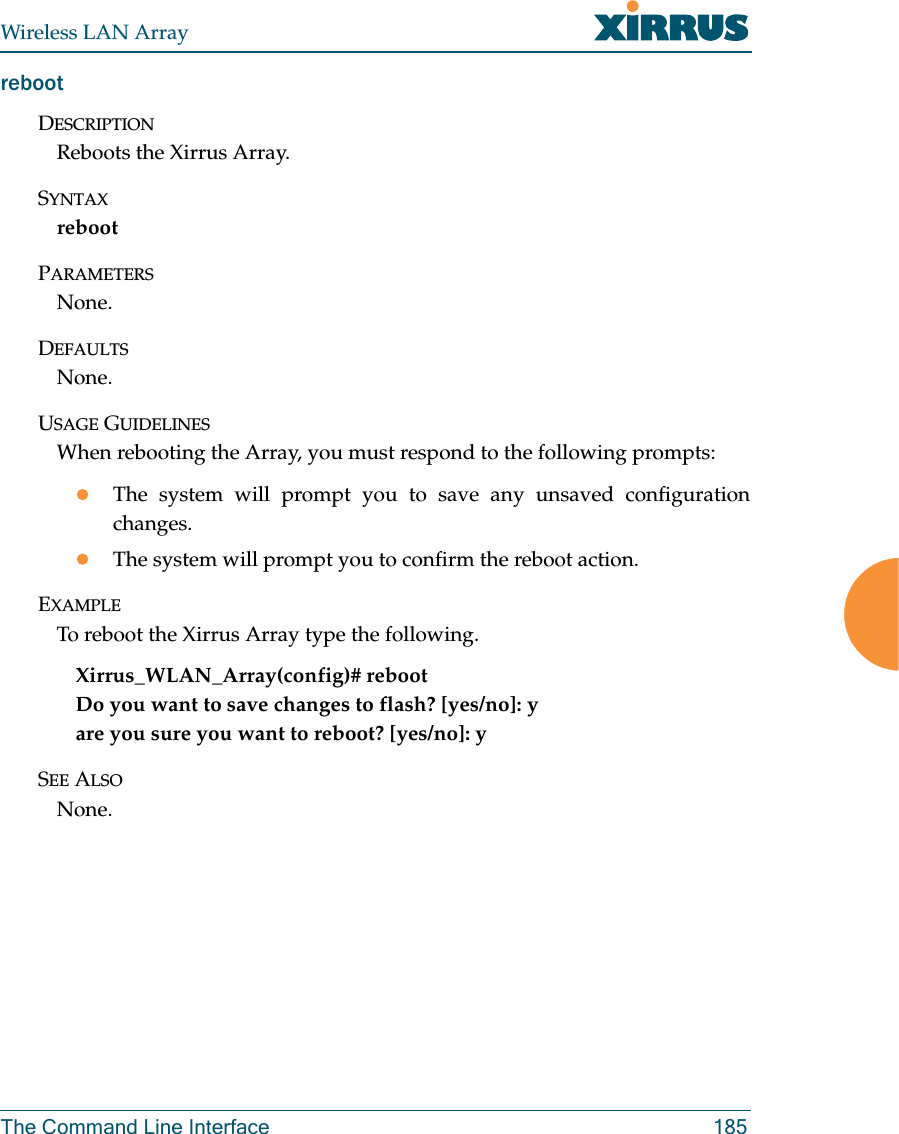 Wireless LAN ArrayThe Command Line Interface 185rebootDESCRIPTIONReboots the Xirrus Array.SYNTAXrebootPARAMETERSNone.DEFAULTSNone.USAGE GUIDELINESWhen rebooting the Array, you must respond to the following prompts:zThe system will prompt you to save any unsaved configurationchanges.zThe system will prompt you to confirm the reboot action.EXAMPLETo reboot the Xirrus Array type the following. Xirrus_WLAN_Array(config)# rebootDo you want to save changes to flash? [yes/no]: yare you sure you want to reboot? [yes/no]: ySEE ALSONone.
