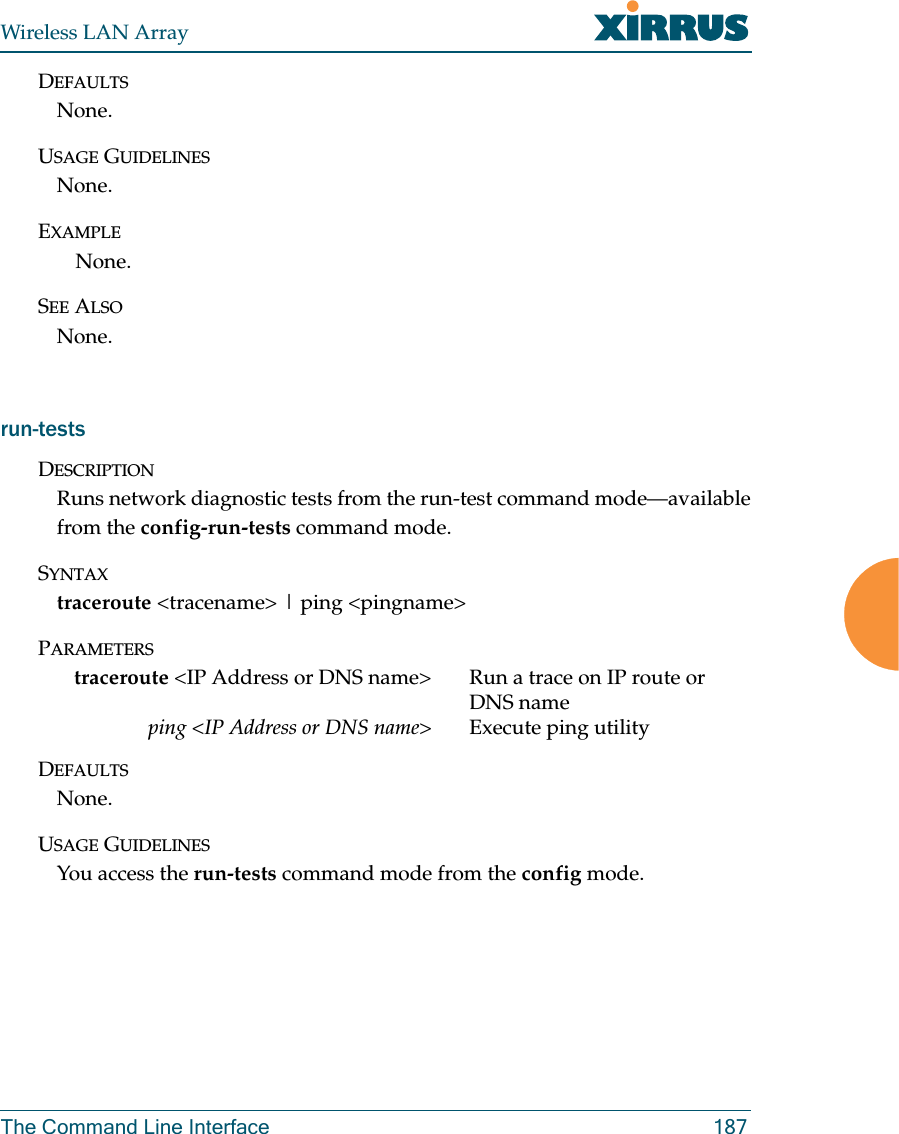 Wireless LAN ArrayThe Command Line Interface 187DEFAULTSNone.USAGE GUIDELINESNone.EXAMPLENone.SEE ALSONone.run-testsDESCRIPTIONRuns network diagnostic tests from the run-test command mode—availablefrom the config-run-tests command mode.SYNTAXtraceroute &lt;tracename&gt; | ping &lt;pingname&gt;PARAMETERStraceroute &lt;IP Address or DNS name&gt; Run a trace on IP route or DNS nameping &lt;IP Address or DNS name&gt; Execute ping utilityDEFAULTSNone.USAGE GUIDELINESYou access the run-tests command mode from the config mode.