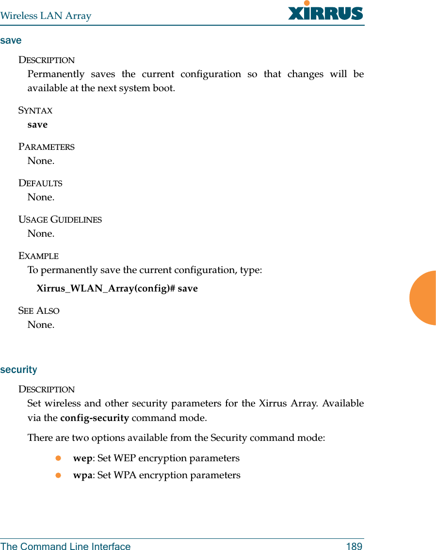 Wireless LAN ArrayThe Command Line Interface 189saveDESCRIPTIONPermanently saves the current configuration so that changes will beavailable at the next system boot.SYNTAXsavePARAMETERSNone.DEFAULTSNone.USAGE GUIDELINESNone.EXAMPLETo permanently save the current configuration, type:Xirrus_WLAN_Array(config)# saveSEE ALSONone.securityDESCRIPTIONSet wireless and other security parameters for the Xirrus Array. Availablevia the config-security command mode.There are two options available from the Security command mode:zwep: Set WEP encryption parameterszwpa: Set WPA encryption parameters