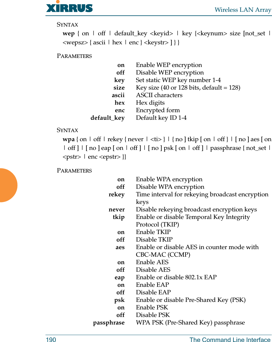 Wireless LAN Array190 The Command Line InterfaceSYNTAXwep { on | off | default_key &lt;keyid&gt; | key {&lt;keynum&gt; size [not_set |&lt;wepsz&gt; { ascii | hex | enc } &lt;keystr&gt; ] } }PARAMETERSon Enable WEP encryptionoff Disable WEP encryptionkey Set static WEP key number 1-4size  Key size (40 or 128 bits, default = 128)ascii ASCII charactershex Hex digitsenc Encrypted formdefault_key Default key ID 1-4SYNTAXwpa { on | off | rekey { never | &lt;ti&gt; } | { no ] tkip [ on | off } | [ no ] aes [ on| off ] | [ no ] eap [ on | off ] | [ no ] psk [ on | off ] | passphrase { not_set |&lt;pstr&gt; | enc &lt;epstr&gt; }}PARAMETERSon Enable WPA encryptionoff Disable WPA encryptionrekey Time interval for rekeying broadcast encryption keysnever  Disable rekeying broadcast encryption keystkip Enable or disable Temporal Key Integrity Protocol (TKIP)on Enable TKIPoff Disable TKIPaes Enable or disable AES in counter mode with CBC-MAC (CCMP)on Enable AESoff Disable AESeap Enable or disable 802.1x EAPon Enable EAPoff Disable EAPpsk Enable or disable Pre-Shared Key (PSK)on Enable PSKoff Disable PSKpassphrase WPA PSK (Pre-Shared Key) passphrase