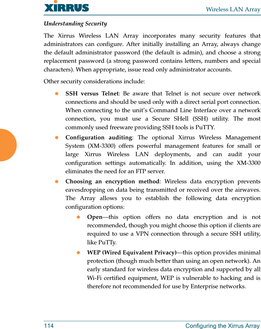 Wireless LAN Array114 Configuring the Xirrus ArrayUnderstanding SecurityThe Xirrus Wireless LAN Array incorporates many security features thatadministrators can configure. After initially installing an Array, always changethe default administrator password (the default is admin), and choose a strongreplacement password (a strong password contains letters, numbers and specialcharacters). When appropriate, issue read only administrator accounts.Other security considerations include:zSSH versus Telnet: Be aware that Telnet is not secure over networkconnections and should be used only with a direct serial port connection.When connecting to the unit’s Command Line Interface over a networkconnection, you must use a Secure SHell (SSH) utility. The mostcommonly used freeware providing SSH tools is PuTTY.zConfiguration auditing: The optional Xirrus Wireless ManagementSystem (XM-3300) offers powerful management features for small orlarge Xirrus Wireless LAN deployments, and can audit yourconfiguration settings automatically. In addition, using the XM-3300eliminates the need for an FTP server.zChoosing an encryption method: Wireless data encryption preventseavesdropping on data being transmitted or received over the airwaves.The Array allows you to establish the following data encryptionconfiguration options:zOpen—this option offers no data encryption and is notrecommended, though you might choose this option if clients arerequired to use a VPN connection through a secure SSH utility,like PuTTy.zWEP (Wired Equivalent Privacy)—this option provides minimalprotection (though much better than using an open network). Anearly standard for wireless data encryption and supported by allWi-Fi certified equipment, WEP is vulnerable to hacking and istherefore not recommended for use by Enterprise networks.