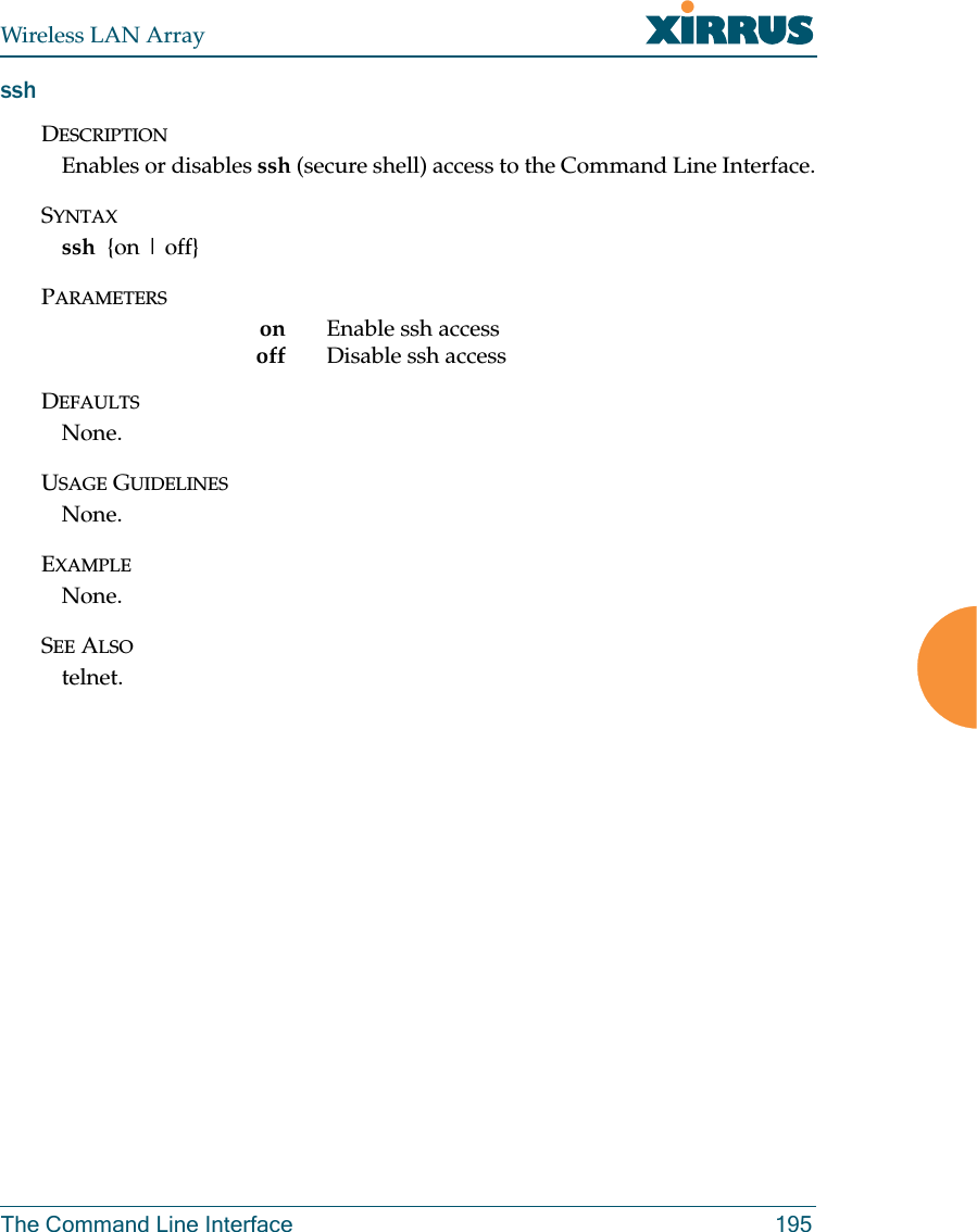 Wireless LAN ArrayThe Command Line Interface 195sshDESCRIPTIONEnables or disables ssh (secure shell) access to the Command Line Interface.SYNTAXssh  {on | off}PARAMETERSon Enable ssh accessoff Disable ssh access DEFAULTSNone.USAGE GUIDELINESNone.EXAMPLENone.SEE ALSOtelnet.