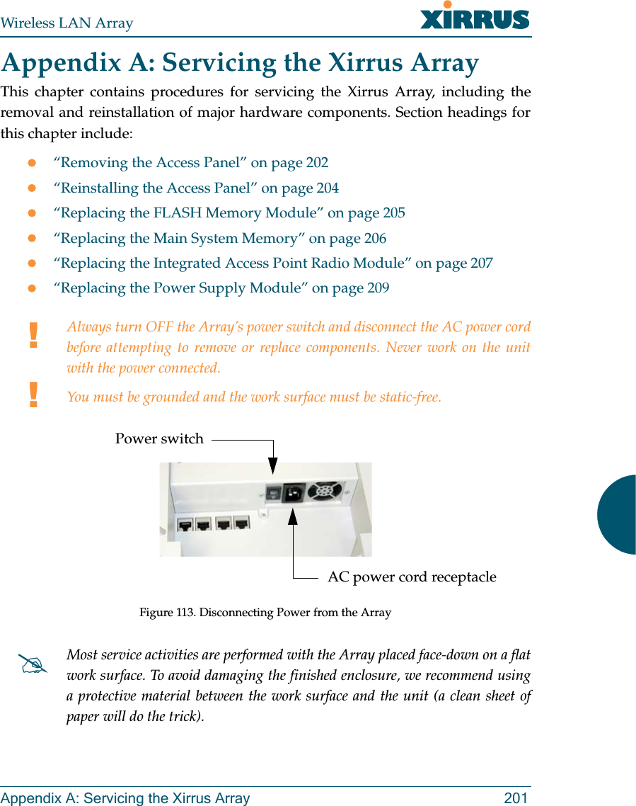 Wireless LAN ArrayAppendix A: Servicing the Xirrus Array 201Appendix A: Servicing the Xirrus ArrayThis chapter contains procedures for servicing the Xirrus Array, including theremoval and reinstallation of major hardware components. Section headings forthis chapter include:z“Removing the Access Panel” on page 202z“Reinstalling the Access Panel” on page 204z“Replacing the FLASH Memory Module” on page 205z“Replacing the Main System Memory” on page 206z“Replacing the Integrated Access Point Radio Module” on page 207z“Replacing the Power Supply Module” on page 209!!Always turn OFF the Array’s power switch and disconnect the AC power cordbefore attempting to remove or replace components. Never work on the unitwith the power connected.You must be grounded and the work surface must be static-free.Figure 113. Disconnecting Power from the Array#Most service activities are performed with the Array placed face-down on a flatwork surface. To avoid damaging the finished enclosure, we recommend usinga protective material between the work surface and the unit (a clean sheet ofpaper will do the trick).Power switchAC power cord receptacle