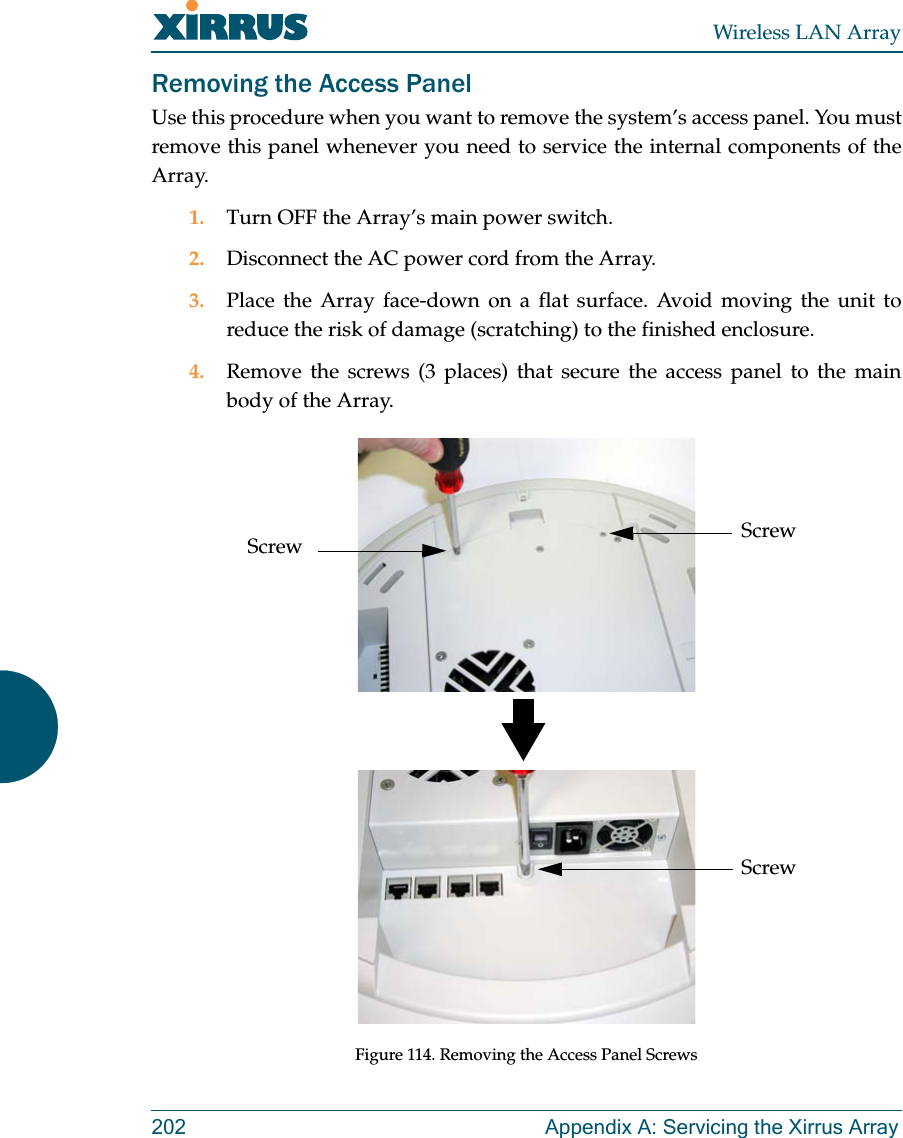 Wireless LAN Array202 Appendix A: Servicing the Xirrus ArrayRemoving the Access PanelUse this procedure when you want to remove the system’s access panel. You mustremove this panel whenever you need to service the internal components of theArray.1. Turn OFF the Array’s main power switch.2. Disconnect the AC power cord from the Array.3. Place the Array face-down on a flat surface. Avoid moving the unit toreduce the risk of damage (scratching) to the finished enclosure.4. Remove the screws (3 places) that secure the access panel to the mainbody of the Array.Figure 114. Removing the Access Panel ScrewsScrewScrewScrew