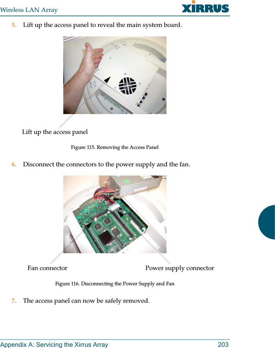 Wireless LAN ArrayAppendix A: Servicing the Xirrus Array 2035. Lift up the access panel to reveal the main system board.Figure 115. Removing the Access Panel6. Disconnect the connectors to the power supply and the fan.Figure 116. Disconnecting the Power Supply and Fan7. The access panel can now be safely removed.Lift up the access panelPower supply connectorFan connector