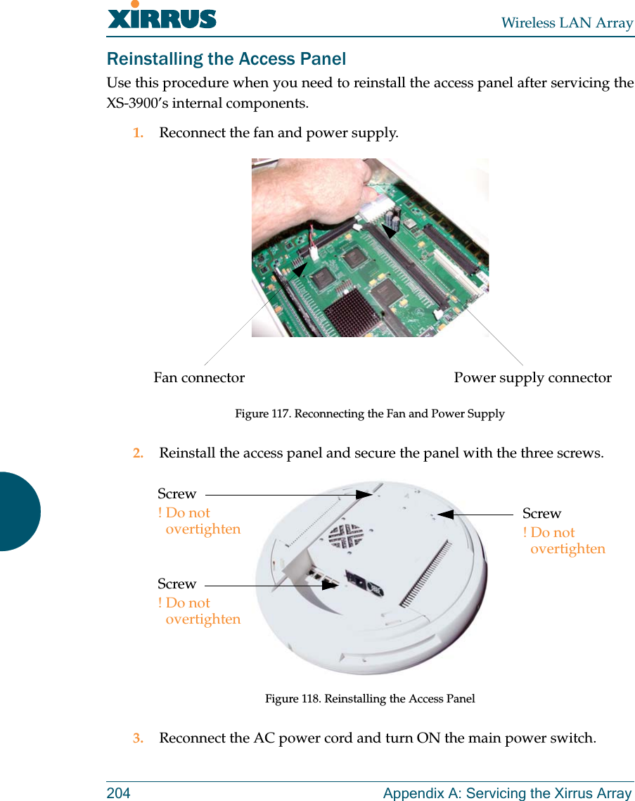 Wireless LAN Array204 Appendix A: Servicing the Xirrus ArrayReinstalling the Access PanelUse this procedure when you need to reinstall the access panel after servicing theXS-3900’s internal components.1. Reconnect the fan and power supply.Figure 117. Reconnecting the Fan and Power Supply2. Reinstall the access panel and secure the panel with the three screws.Figure 118. Reinstalling the Access Panel3. Reconnect the AC power cord and turn ON the main power switch.Power supply connectorFan connectorScrew!Do not overtightenScrew!Do not overtightenScrew!Do not overtighten