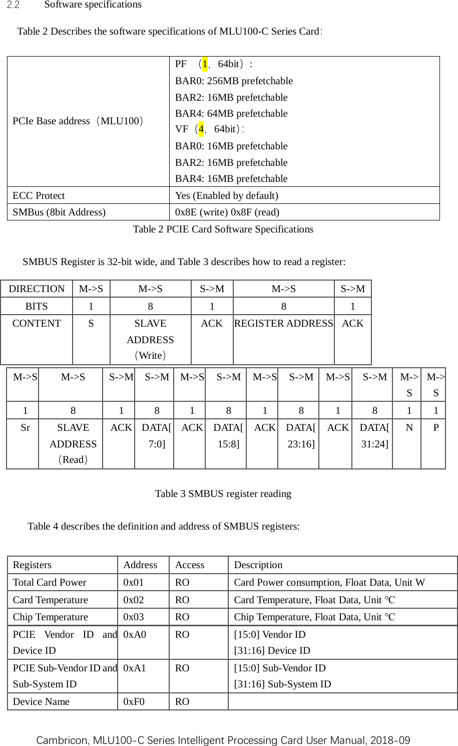 Cambricon, MLU100-C Series Intelligent Processing Card User Manual, 2018-09 2.2 Software specifications Table 2 Describes the software specifications of MLU100-C Series Card：    PCIe Base address（MLU100） PF （1，64bit）:   BAR0: 256MB prefetchable BAR2: 16MB prefetchable BAR4: 64MB prefetchable VF（4，64bit）：  BAR0: 16MB prefetchable BAR2: 16MB prefetchable BAR4: 16MB prefetchable ECC Protect  Yes (Enabled by default) SMBus (8bit Address)    0x8E (write) 0x8F (read) Table 2 PCIE Card Software Specifications     SMBUS Register is 32-bit wide, and Table 3 describes how to read a register:       M-&gt;S M-&gt;S  S-&gt;M S-&gt;M  M-&gt;S S-&gt;M  M-&gt;S S-&gt;M  M-&gt;S S-&gt;M  M-&gt;S M-&gt;S 1  8  1  8  1  8  1  8  1  8  1  1 Sr SLAVE ADDRESS（Read） ACK DATA[7:0] ACK DATA[15:8] ACK DATA[23:16] ACK DATA[31:24] N  P  Table 3 SMBUS register reading  Table 4 describes the definition and address of SMBUS registers: DIRECTION  M-&gt;S  M-&gt;S  S-&gt;M  M-&gt;S  S-&gt;M BITS  1  8  1  8  1 CONTENT  S  SLAVE ADDRESS（Write） ACK REGISTER ADDRESS ACK Registers  Address  Access Description Total Card Power  0x01  RO  Card Power consumption, Float Data, Unit W Card Temperature  0x02  RO  Card Temperature, Float Data, Unit ℃ Chip Temperature  0x03  RO  Chip Temperature, Float Data, Unit ℃ PCIE Vendor ID and Device ID 0xA0  RO [15:0] Vendor ID   [31:16] Device ID PCIE Sub-Vendor ID and Sub-System ID 0xA1  RO  [15:0] Sub-Vendor ID [31:16] Sub-System ID       Device Name  0xF0  RO   