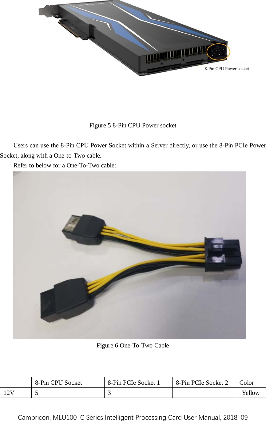 Cambricon, MLU100-C Series Intelligent Processing Card User Manual, 2018-09  Figure 5 8-Pin CPU Power socket  Users can use the 8-Pin CPU Power Socket within a Server directly, or use the 8-Pin PCIe Power Socket, along with a One-to-Two cable.   Refer to below for a One-To-Two cable:  Figure 6 One-To-Two Cable     8-Pin CPU Socket  8-Pin PCIe Socket 1  8-Pin PCIe Socket 2  Color 12V  5  3    Yellow 