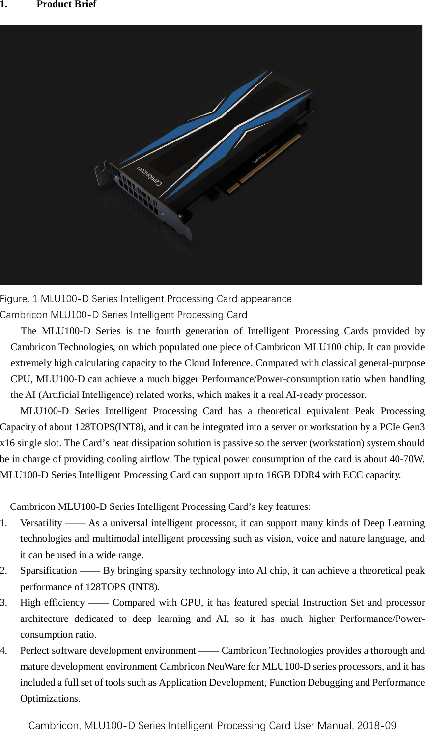 Cambricon, MLU100-D Series Intelligent Processing Card User Manual, 2018-09 1. Product Brief Figure. 1 MLU100-D Series Intelligent Processing Card appearance Cambricon MLU100-D Series Intelligent Processing Card The  MLU100-D  Series is the fourth generation of Intelligent Processing Cards  provided by Cambricon Technologies, on which populated one piece of Cambricon MLU100 chip. It can provide extremely high calculating capacity to the Cloud Inference. Compared with classical general-purpose CPU, MLU100-D can achieve a much bigger Performance/Power-consumption ratio when handling the AI (Artificial Intelligence) related works, which makes it a real AI-ready processor. MLU100-D  Series Intelligent Processing Card has a theoretical  equivalent  Peak Processing Capacity of about 128TOPS(INT8), and it can be integrated into a server or workstation by a PCIe Gen3 x16 single slot. The Card’s heat dissipation solution is passive so the server (workstation) system should be in charge of providing cooling airflow. The typical power consumption of the card is about 40-70W. MLU100-D Series Intelligent Processing Card can support up to 16GB DDR4 with ECC capacity.  Cambricon MLU100-D Series Intelligent Processing Card’s key features: 1. Versatility —— As a universal intelligent processor, it can support many kinds of Deep Learning technologies and multimodal intelligent processing such as vision, voice and nature language, and it can be used in a wide range.   2. Sparsification —— By bringing sparsity technology into AI chip, it can achieve a theoretical peak performance of 128TOPS (INT8).   3. High efficiency —— Compared with GPU, it has featured special Instruction Set and processor architecture dedicated to deep learning and AI, so it has much higher Performance/Power-consumption ratio.   4. Perfect software development environment —— Cambricon Technologies provides a thorough and mature development environment Cambricon NeuWare for MLU100-D series processors, and it has included a full set of tools such as Application Development, Function Debugging and Performance Optimizations.   
