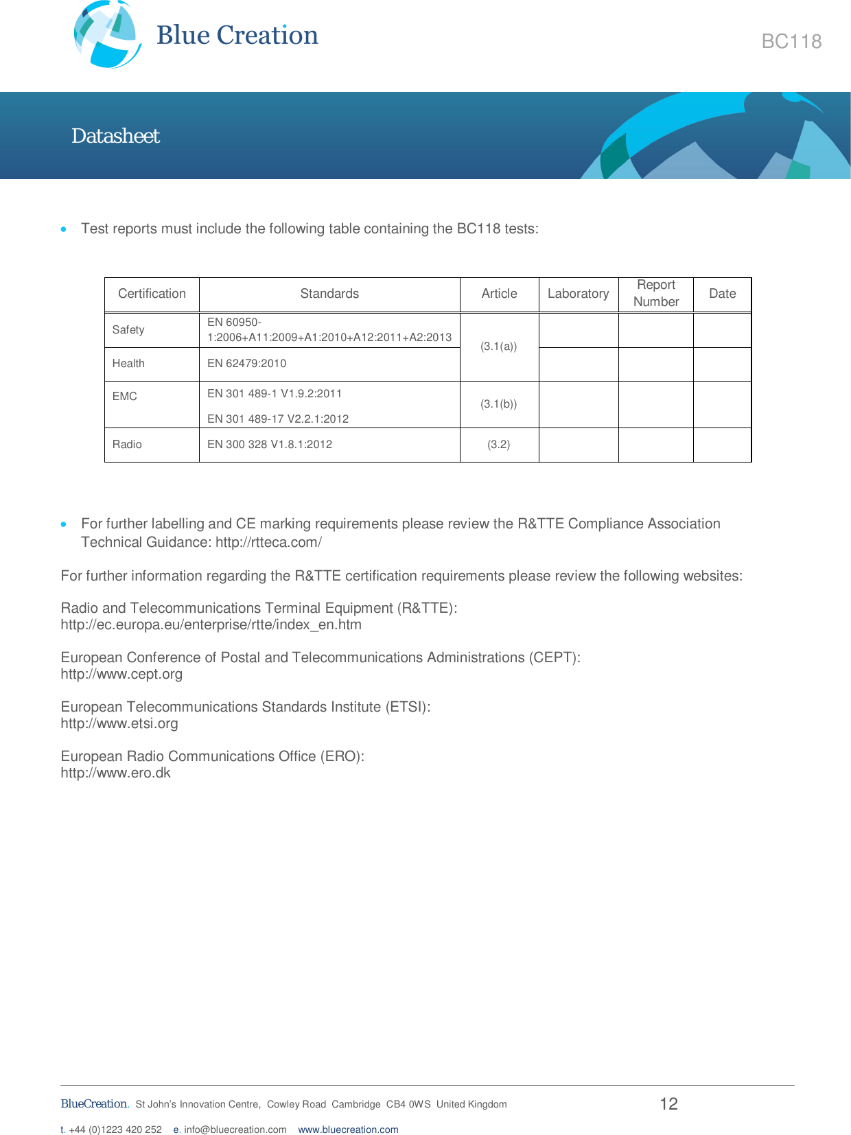   BlueCreation.  St John’s Innovation Centre,  Cowley Road  Cambridge  CB4 0WS  United Kingdom  12 t. +44 (0)1223 420 252    e. info@bluecreation.com    www.bluecreation.com BC118 Datasheet  Test reports must include the following table containing the BC118 tests:   Certification  Standards  Article  Laboratory  Report Number  Date   Safety  EN 60950-1:2006+A11:2009+A1:2010+A12:2011+A2:2013  (3.1(a))        Health  EN 62479:2010         EMC  EN 301 489-1 V1.9.2:2011 EN 301 489-17 V2.2.1:2012 (3.1(b))         Radio  EN 300 328 V1.8.1:2012  (3.2)            For further labelling and CE marking requirements please review the R&amp;TTE Compliance Association Technical Guidance: http://rtteca.com/ For further information regarding the R&amp;TTE certification requirements please review the following websites:  Radio and Telecommunications Terminal Equipment (R&amp;TTE): http://ec.europa.eu/enterprise/rtte/index_en.htm  European Conference of Postal and Telecommunications Administrations (CEPT): http://www.cept.org  European Telecommunications Standards Institute (ETSI): http://www.etsi.org  European Radio Communications Office (ERO): http://www.ero.dk      