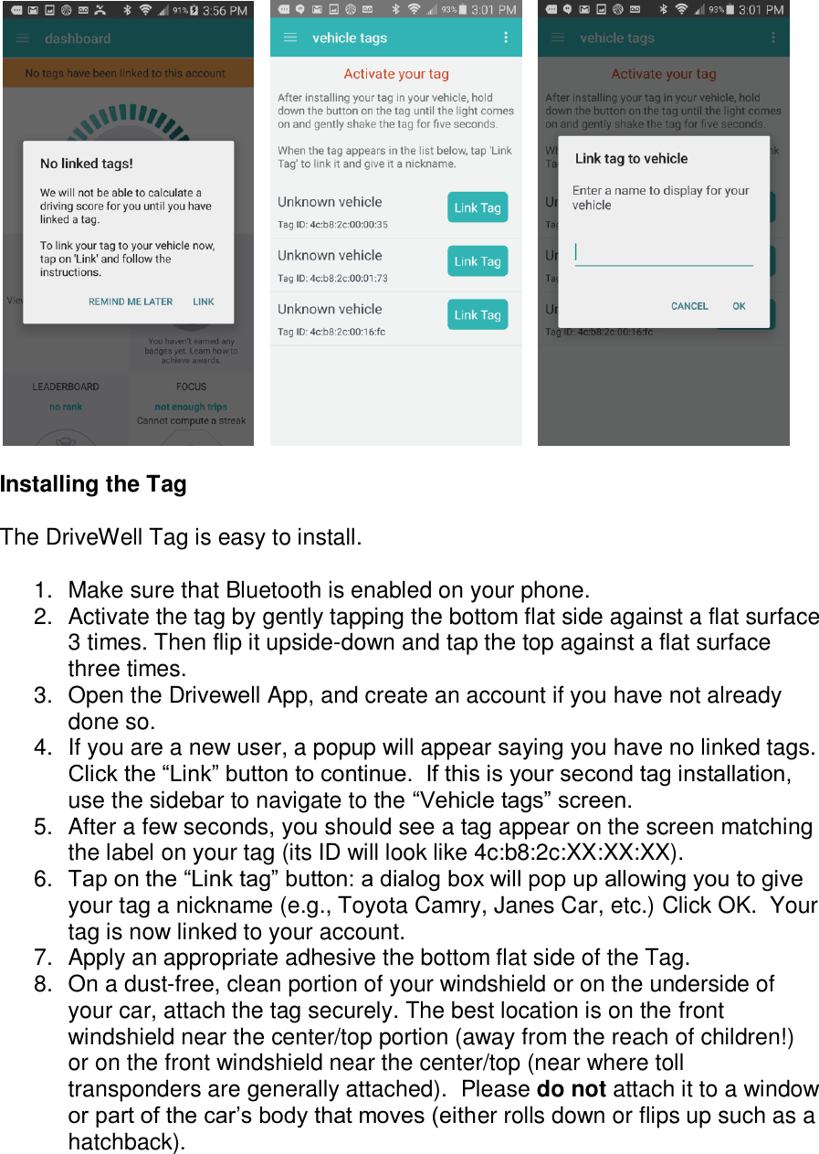         Installing the Tag  The DriveWell Tag is easy to install.  1.  Make sure that Bluetooth is enabled on your phone. 2.  Activate the tag by gently tapping the bottom flat side against a flat surface 3 times. Then flip it upside-down and tap the top against a flat surface three times. 3.  Open the Drivewell App, and create an account if you have not already done so.  4.  If you are a new user, a popup will appear saying you have no linked tags.  Click the &ldquo;Link&rdquo; button to continue.  If this is your second tag installation, use the sidebar to navigate to the &ldquo;Vehicle tags&rdquo; screen. 5.  After a few seconds, you should see a tag appear on the screen matching the label on your tag (its ID will look like 4c:b8:2c:XX:XX:XX). 6. Tap on the &ldquo;Link tag&rdquo; button: a dialog box will pop up allowing you to give your tag a nickname (e.g., Toyota Camry, Janes Car, etc.) Click OK.  Your tag is now linked to your account. 7.  Apply an appropriate adhesive the bottom flat side of the Tag.  8.  On a dust-free, clean portion of your windshield or on the underside of your car, attach the tag securely. The best location is on the front windshield near the center/top portion (away from the reach of children!) or on the front windshield near the center/top (near where toll transponders are generally attached).  Please do not attach it to a window or part of the car&rsquo;s body that moves (either rolls down or flips up such as a hatchback). 