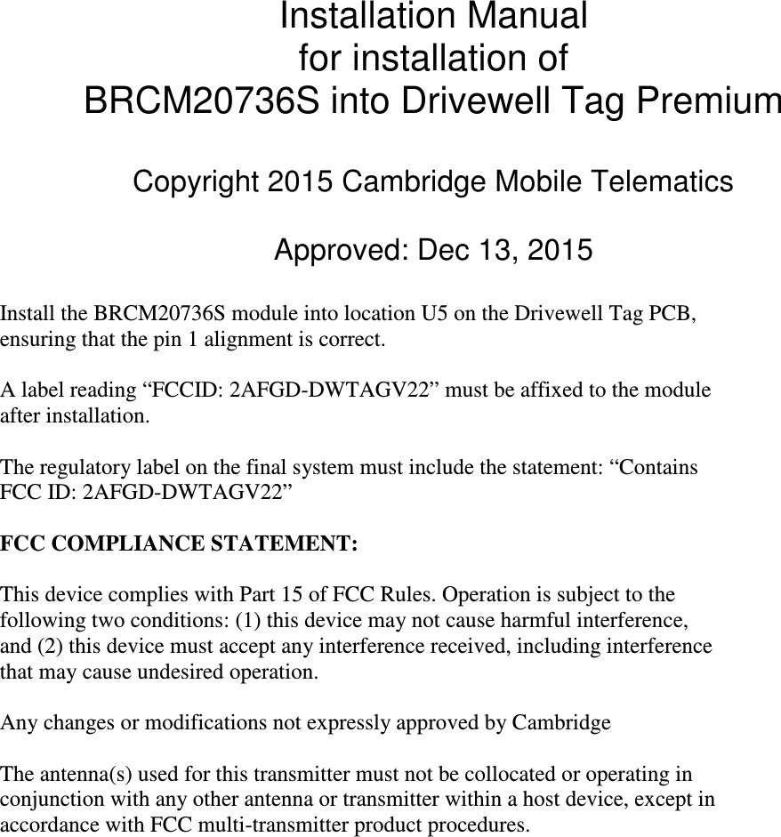 Installation Manual for installation of BRCM20736S into Drivewell Tag Premium  Copyright 2015 Cambridge Mobile Telematics  Approved: Dec 13, 2015  Install the BRCM20736S module into location U5 on the Drivewell Tag PCB, ensuring that the pin 1 alignment is correct.  A label reading &ldquo;FCCID: 2AFGD-DWTAGV22&rdquo; must be affixed to the module after installation.  The regulatory label on the final system must include the statement: &ldquo;Contains FCC ID: 2AFGD-DWTAGV22&rdquo;  FCC COMPLIANCE STATEMENT:  This device complies with Part 15 of FCC Rules. Operation is subject to the following two conditions: (1) this device may not cause harmful interference, and (2) this device must accept any interference received, including interference that may cause undesired operation.  Any changes or modifications not expressly approved by Cambridge   The antenna(s) used for this transmitter must not be collocated or operating in conjunction with any other antenna or transmitter within a host device, except in accordance with FCC multi-transmitter product procedures.   