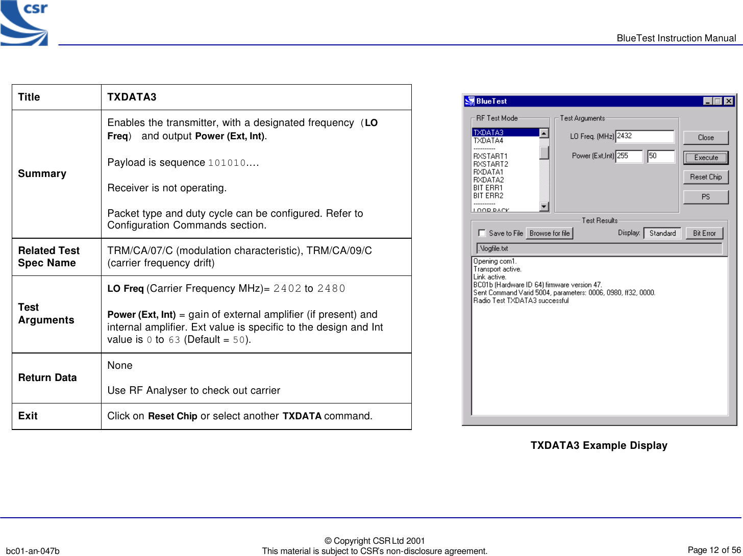       BlueTest Instruction Manual   bc01-an-047b   © Copyright CSR Ltd 2001 This material is subject to CSR’s non-disclosure agreement.    Page 12 of 56  BlueCoreTM01                 Title  TXDATA3 Summary Enables the transmitter, with a designated frequency (LO Freq) and output Power (Ext, Int). Payload is sequence 101010.… Receiver is not operating. Packet type and duty cycle can be configured. Refer to Configuration Commands section. Related Test Spec Name TRM/CA/07/C (modulation characteristic), TRM/CA/09/C (carrier frequency drift) Test Arguments LO Freq (Carrier Frequency MHz)= 2402 to 2480 Power (Ext, Int) = gain of external amplifier (if present) and internal amplifier. Ext value is specific to the design and Int value is 0 to 63 (Default = 50). Return Data None Use RF Analyser to check out carrier Exit Click on Reset Chip or select another TXDATA command.   TXDATA3 Example Display  