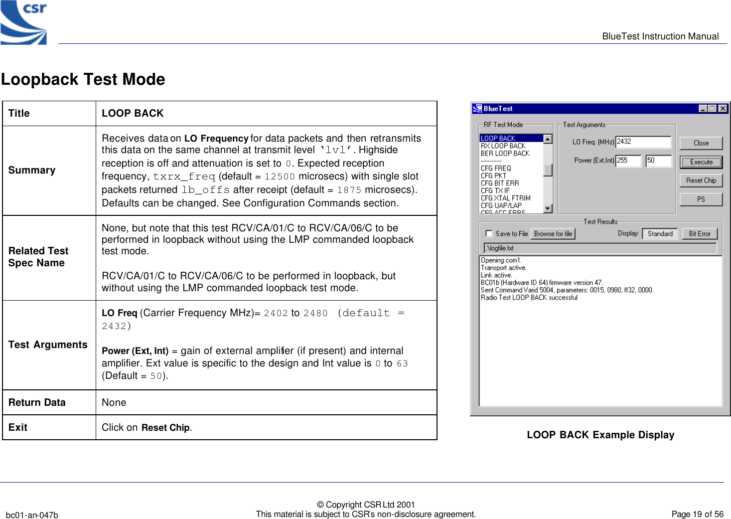      BlueTest Instruction Manual   bc01-an-047b   © Copyright CSR Ltd 2001 This material is subject to CSR’s non-disclosure agreement.    Page 19 of 56  BlueCoreTM01 Loopback Test Mode   Title  LOOP BACK Summary Receives data on LO Frequency for data packets and then  retransmits this data on the same channel at transmit level ‘lvl’. Highside reception is off and attenuation is set to 0. Expected reception frequency, txrx_freq (default = 12500 microsecs) with single slot packets returned lb_offs after receipt (default = 1875 microsecs). Defaults can be changed. See Configuration Commands section. Related Test Spec Name None, but note that this test RCV/CA/01/C to RCV/CA/06/C to be performed in loopback without using the LMP commanded loopback test mode. RCV/CA/01/C to RCV/CA/06/C to be performed in loopback, but without using the LMP commanded loopback test mode. Test Arguments LO Freq (Carrier Frequency MHz)= 2402 to 2480 (default = 2432) Power (Ext, Int) = gain of external amplifier (if present) and internal amplifier. Ext value is specific to the design and Int value is 0 to 63 (Default = 50). Return Data None Exit Click on Reset Chip.  LOOP BACK Example Display  