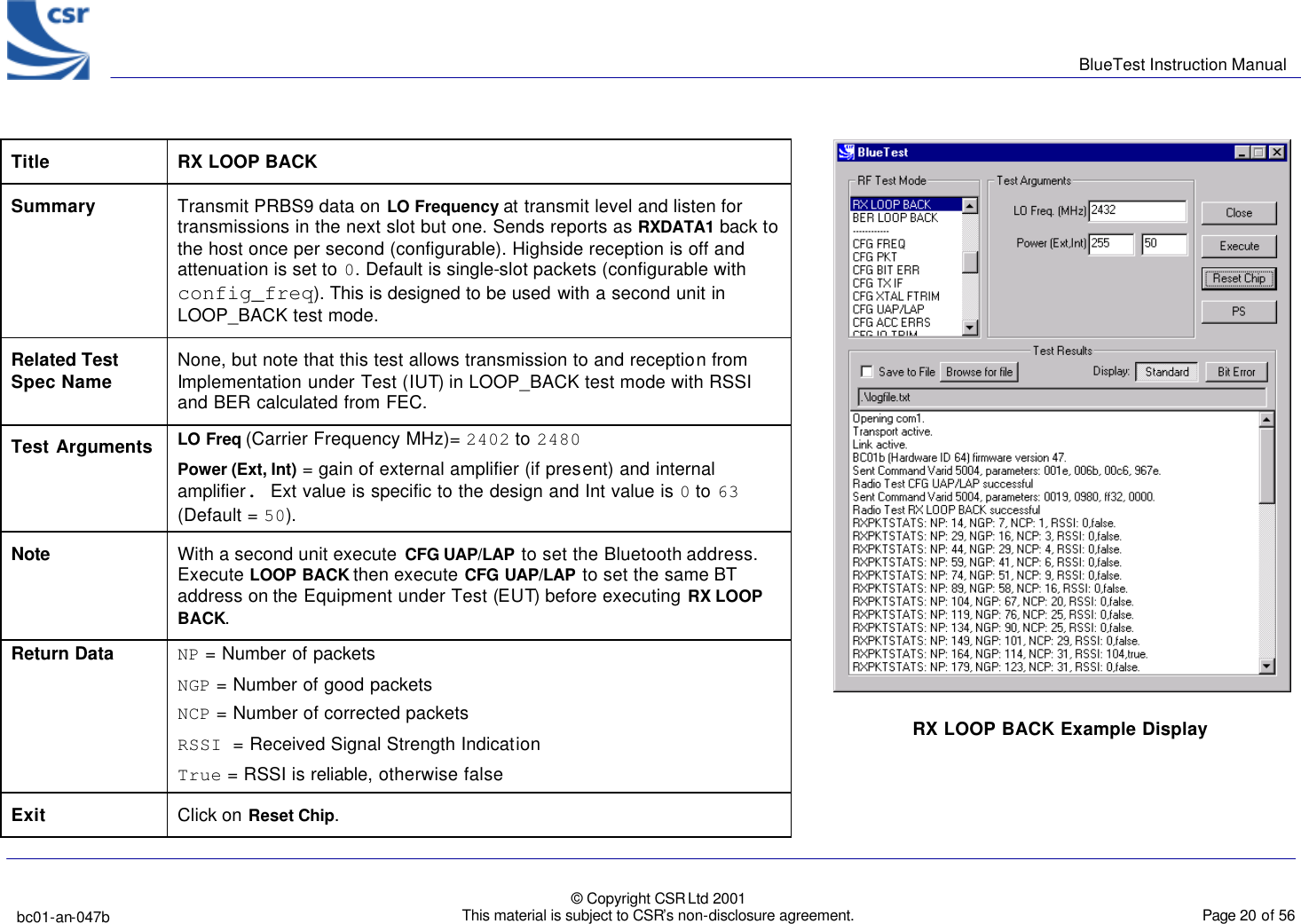      BlueTest Instruction Manual   bc01-an-047b   © Copyright CSR Ltd 2001 This material is subject to CSR’s non-disclosure agreement.    Page 20 of 56  BlueCoreTM01   Title  RX LOOP BACK Summary Transmit PRBS9 data on LO Frequency at transmit level and listen for transmissions in the next slot but one. Sends reports as RXDATA1 back to the host once per second (configurable). Highside reception is off and attenuation is set to 0. Default is single-slot packets (configurable with config_freq). This is designed to be used with a second unit in LOOP_BACK test mode. Related Test Spec Name None, but note that this test allows transmission to and reception from Implementation under Test (IUT) in LOOP_BACK test mode with RSSI and BER calculated from FEC. Test Arguments LO Freq (Carrier Frequency MHz)= 2402 to 2480 Power (Ext, Int) = gain of external amplifier (if present) and internal amplifier. Ext value is specific to the design and Int value is 0 to 63 (Default = 50). Note With a second unit execute  CFG UAP/LAP to set the Bluetooth address. Execute LOOP BACK then execute CFG UAP/LAP to set the same BT address on the Equipment under Test (EUT) before executing RX LOOP BACK. Return Data NP = Number of packets  NGP = Number of good packets  NCP = Number of corrected packets  RSSI = Received Signal Strength Indication  True = RSSI is reliable, otherwise false Exit Click on Reset Chip.  RX LOOP BACK Example Display  