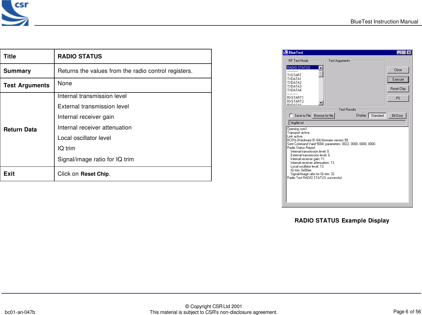       BlueTest Instruction Manual   bc01-an-047b   © Copyright CSR Ltd 2001 This material is subject to CSR’s non-disclosure agreement.    Page 6 of 56  BlueCoreTM01 RADIO STATUS Example Display  Title  RADIO STATUS Summary Returns the values from the radio control registers. Test Arguments None Return Data Internal transmission level External transmission level Internal receiver gain Internal receiver attenuation Local oscillator level IQ trim Signal/image ratio for IQ trim Exit Click on Reset Chip.  