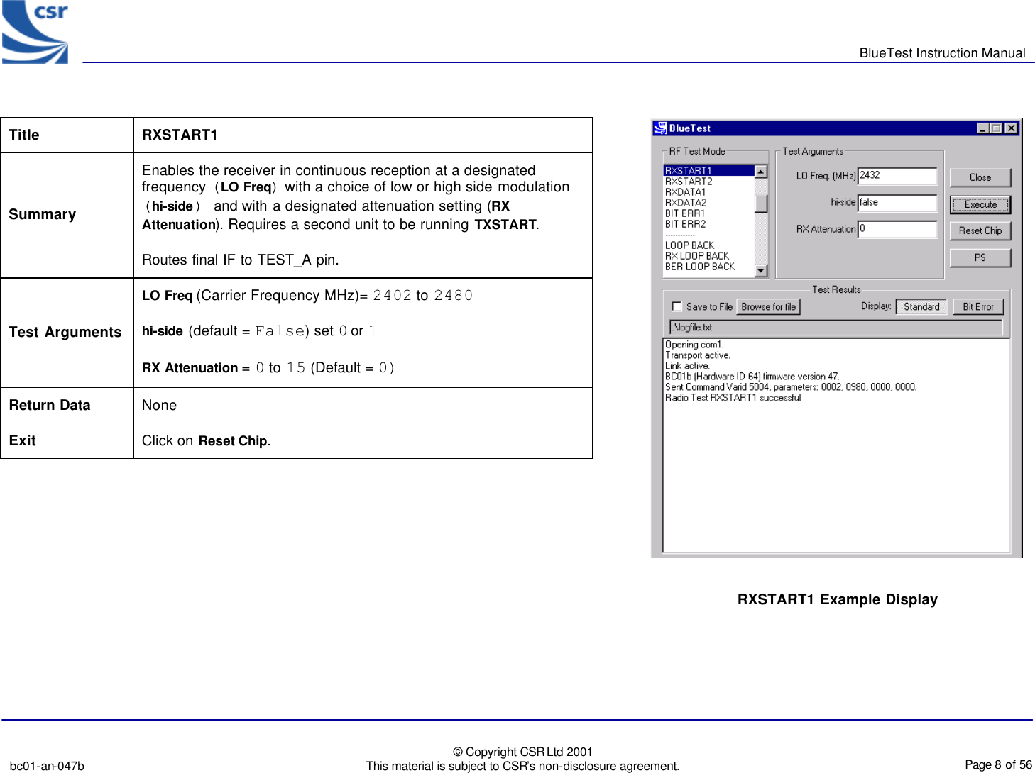       BlueTest Instruction Manual   bc01-an-047b   © Copyright CSR Ltd 2001 This material is subject to CSR’s non-disclosure agreement.    Page 8 of 56  BlueCoreTM01 Title  RXSTART1 Summary Enables the receiver in continuous reception at a designated frequency (LO Freq) with a choice of low or high side modulation (hi-side) and with a designated attenuation setting (RX Attenuation). Requires a second unit to be running TXSTART. Routes final IF to TEST_A pin. Test Arguments LO Freq (Carrier Frequency MHz)= 2402 to 2480 hi-side (default = False) set 0 or 1 RX Attenuation = 0 to 15 (Default = 0) Return Data None Exit Click on Reset Chip.  RXSTART1 Example Display 