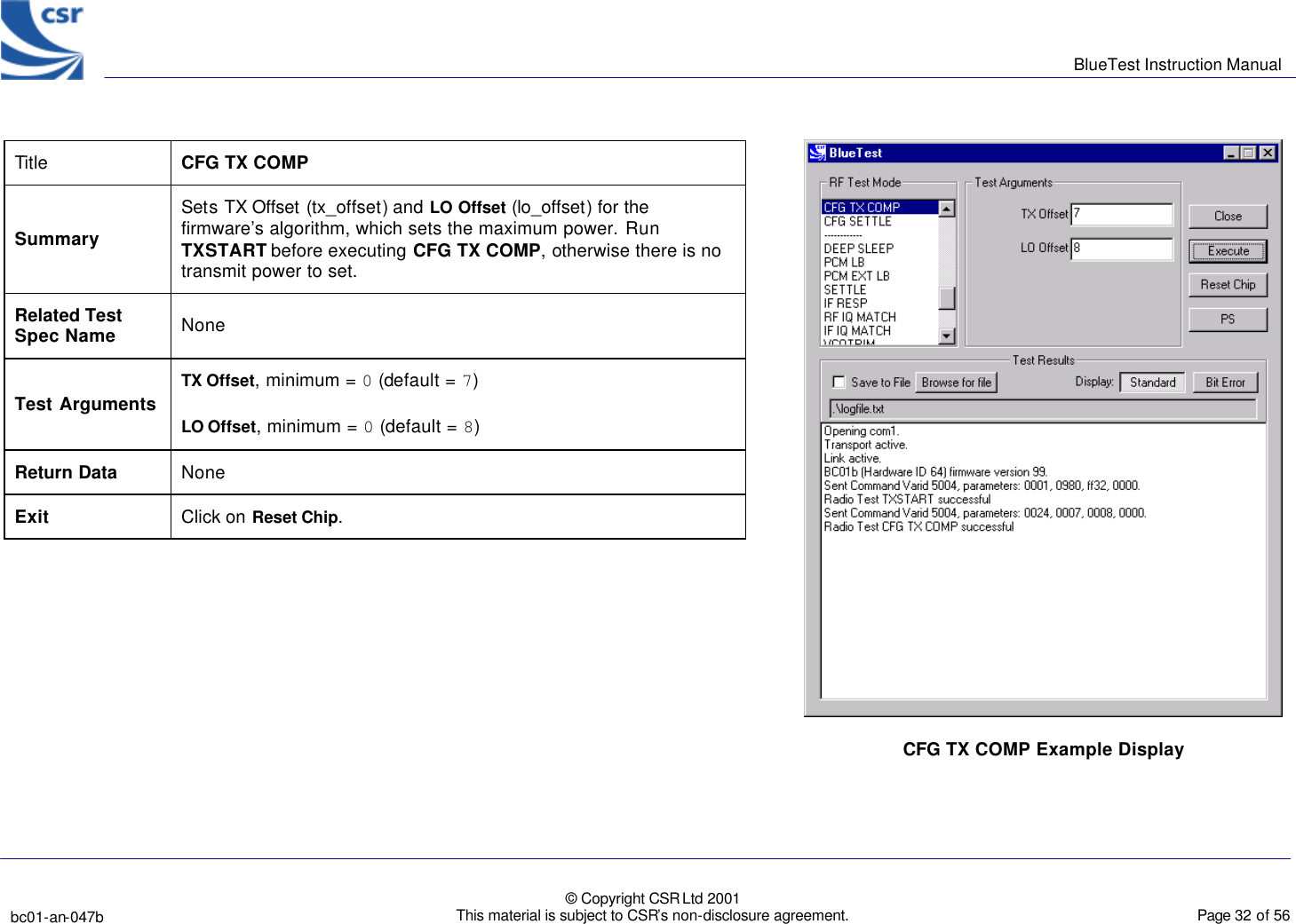      BlueTest Instruction Manual   bc01-an-047b   © Copyright CSR Ltd 2001 This material is subject to CSR’s non-disclosure agreement.    Page 32 of 56  BlueCoreTM01 Title  CFG TX COMP Summary Sets TX Offset (tx_offset) and LO Offset (lo_offset) for the firmware’s algorithm, which sets the maximum power. Run TXSTART before executing CFG TX COMP, otherwise there is no transmit power to set. Related Test Spec Name None Test Arguments TX Offset, minimum = 0 (default = 7) LO Offset, minimum = 0 (default = 8) Return Data None Exit Click on Reset Chip.   CFG TX COMP Example Display 