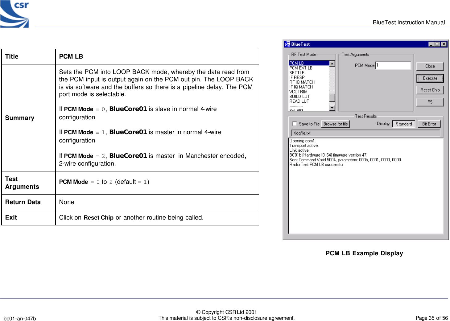      BlueTest Instruction Manual   bc01-an-047b   © Copyright CSR Ltd 2001 This material is subject to CSR’s non-disclosure agreement.    Page 35 of 56  BlueCoreTM01 Title PCM LB Summary Sets the PCM into LOOP BACK mode, whereby the data read from the PCM input is output again on the PCM out pin. The LOOP BACK is via software and the buffers so there is a pipeline delay. The PCM port mode is selectable. If PCM Mode = 0, BlueCore01 is slave in normal 4-wire configuration If PCM Mode = 1, BlueCore01 is master in normal 4-wire configuration If PCM Mode = 2, BlueCore01 is master  in Manchester encoded, 2-wire configuration. Test Arguments PCM Mode = 0 to 2 (default = 1)  Return Data None Exit Click on Reset Chip or another routine being called.  PCM LB Example Display  