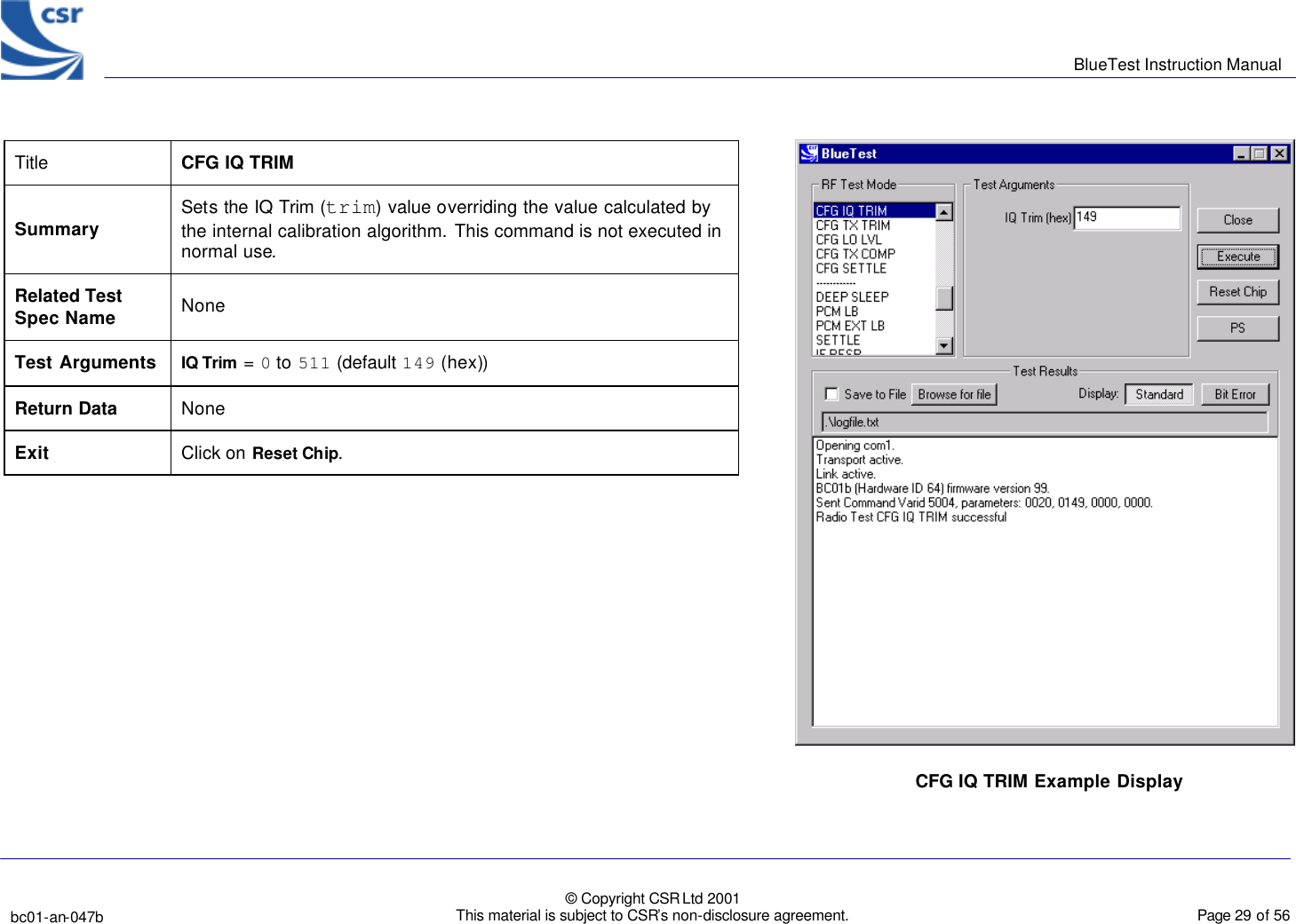      BlueTest Instruction Manual   bc01-an-047b   © Copyright CSR Ltd 2001 This material is subject to CSR’s non-disclosure agreement.    Page 29 of 56  BlueCoreTM01 Title  CFG IQ TRIM Summary Sets the IQ Trim (trim) value overriding the value calculated by the internal calibration algorithm. This command is not executed in normal use. Related Test Spec Name None Test Arguments IQ Trim = 0 to 511 (default 149 (hex))  Return Data None Exit Click on Reset Chip.  CFG IQ TRIM Example Display  