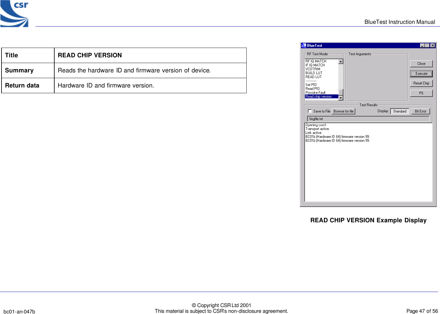      BlueTest Instruction Manual   bc01-an-047b   © Copyright CSR Ltd 2001 This material is subject to CSR’s non-disclosure agreement.    Page 47 of 56  BlueCoreTM01   Title READ CHIP VERSION Summary Reads the hardware ID and firmware version of device. Return data Hardware ID and firmware version.   READ CHIP VERSION Example Display 